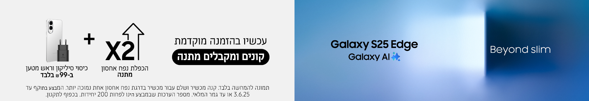 גם את ה- Galaxy S25 Edge החדש קונים רק ב- א.ל.מ! עכשיו בהזמנה מוקדמת קונים ומקבלים מתנה הכפלת נפח אחסון מתנה + כיסוי סיליקון וראש מטען ב- 99 ש"ח בלבד