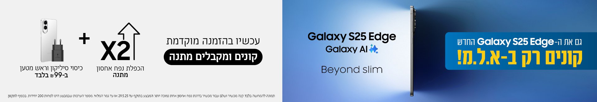 גם את ה- Galaxy S25 Edge החדש קונים רק ב- א.ל.מ! עכשיו בהזמנה מוקדמת קונים ומקבלים מתנה הכפלת נפח אחסון מתנה + כיסוי סיליקון וראש מטען ב- 99 ש"ח בלבד