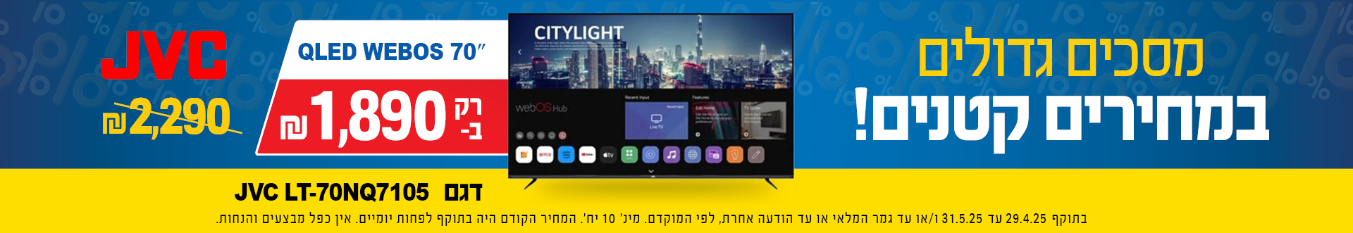 מסכים גדולים במחירים קטנים QLED WEBoS 70 JVC דגם  LT-70NQ7105 רק ב  1890 שח במקום 2290 בתוקף 29.4.25 עד 31.5.25 או עד גמר מלאי או עד הודעה אחרת לפי המוקדם, מינ 10 יח, המחיר הקודם היה בתוקף לפחות יומיים, אין כפל מבצעים והנחות