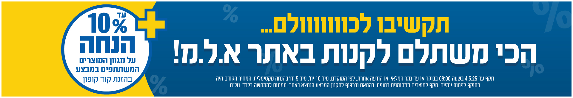  עד 10% הנחה בהזנת קוד קופון על מגוון המוצרים המשתתפים במבצע תקף עד 4.5.25 בשעה 9:00 בבוקר או עד גמר המלאי או הודעה אחרת לפי המוקדם בכפוף לתקנון טלח
