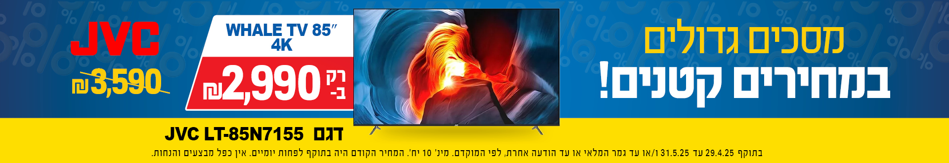 מסכים גדולים במחירים קטנים,  דגם WHALE TV 85 4K  JVC LT-85N7155 רק ב 2990  שח במקום 3590 שח בתוקף 29.4.25 עד 31.5.25 או עד גמר המלאי או עד הודעה אחרת, מינ 10 יח, המחיר הקודם היה בתוקף לפחות יומיים, אין כפל מבצעים והנחות 