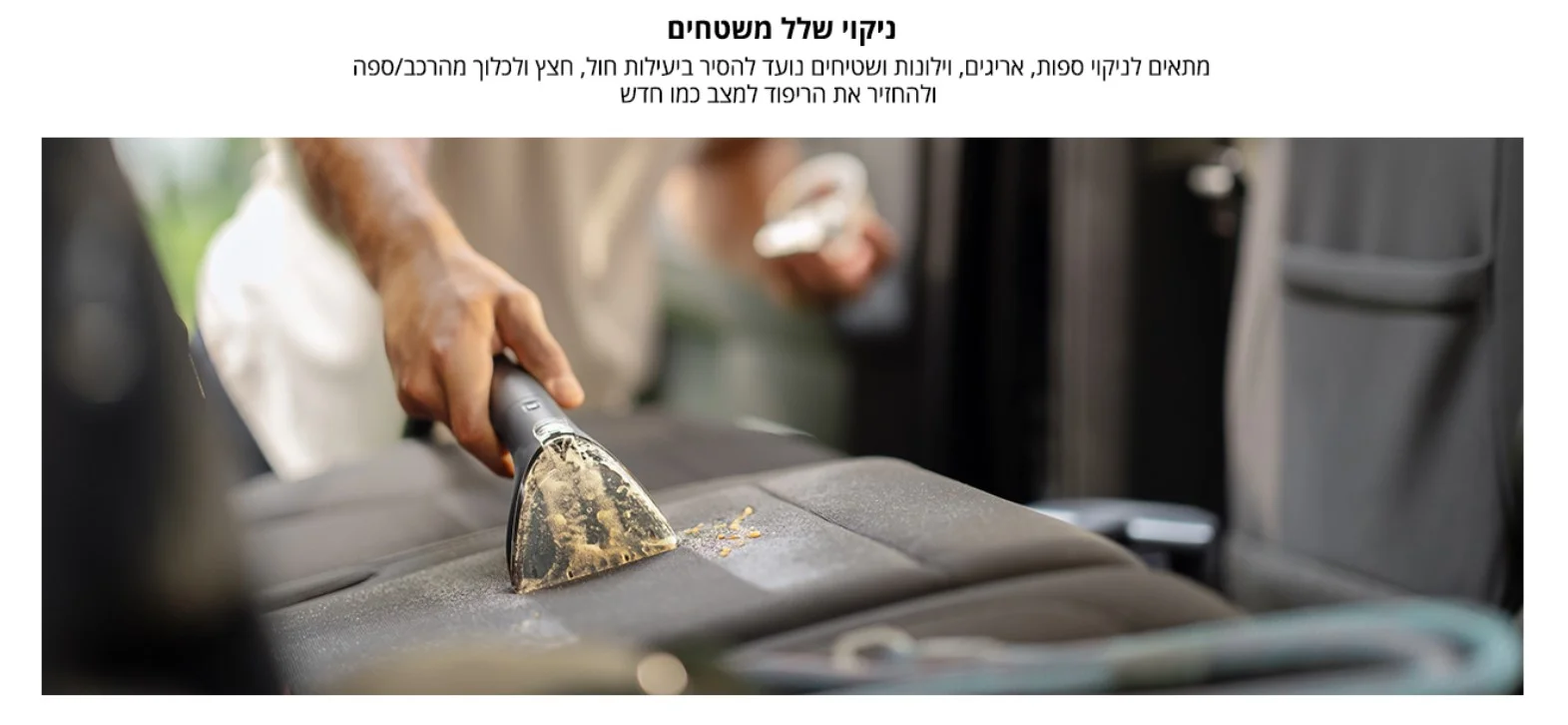 ניקוי שלל משטחים מתאים לניקוי ספות, אריגים, וילונות ושטיחים נועד להסיר ביעילות חול, חצץ ולכלוך מהרכב/ספה ולהחזיר את הריפוד למצב כמו חדש