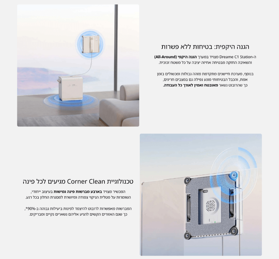  טכנולוגיית Corner Clean מגיעים לכל פינה  המכשיר מצויד בארבע מברשות פינה גמישות בעיצוב ייחודי, השומרות על מטלית הניקוי צמודה ומיושרת למסגרת החלון בכל רגע.  המברשות מאפשרות לרובוט להיצמד לפינות ביעילות גבוהה ב-90%*, כך שגם האזורים הקשים להגיע אליהם נשארים נקיים ומבריקים. הגנה היקפית: בטיחות ללא פשרות  ה-Dreame C1 Station מצויד במערך הגנה היקפי (All-Around) והשאיבה החזקה מבטיחה אחיזה יציבה על כל משטח זכוכית.  בנוסף, מערכת חיישנים מתקדמת מזהה גבולות ומכשולים בזמן אמת, והכבל הבטיחותי מונע נפילה גם במצבים חריגים, כך שהרובוט נשאר מאובטח ואמין לאורך כל העבודה. 