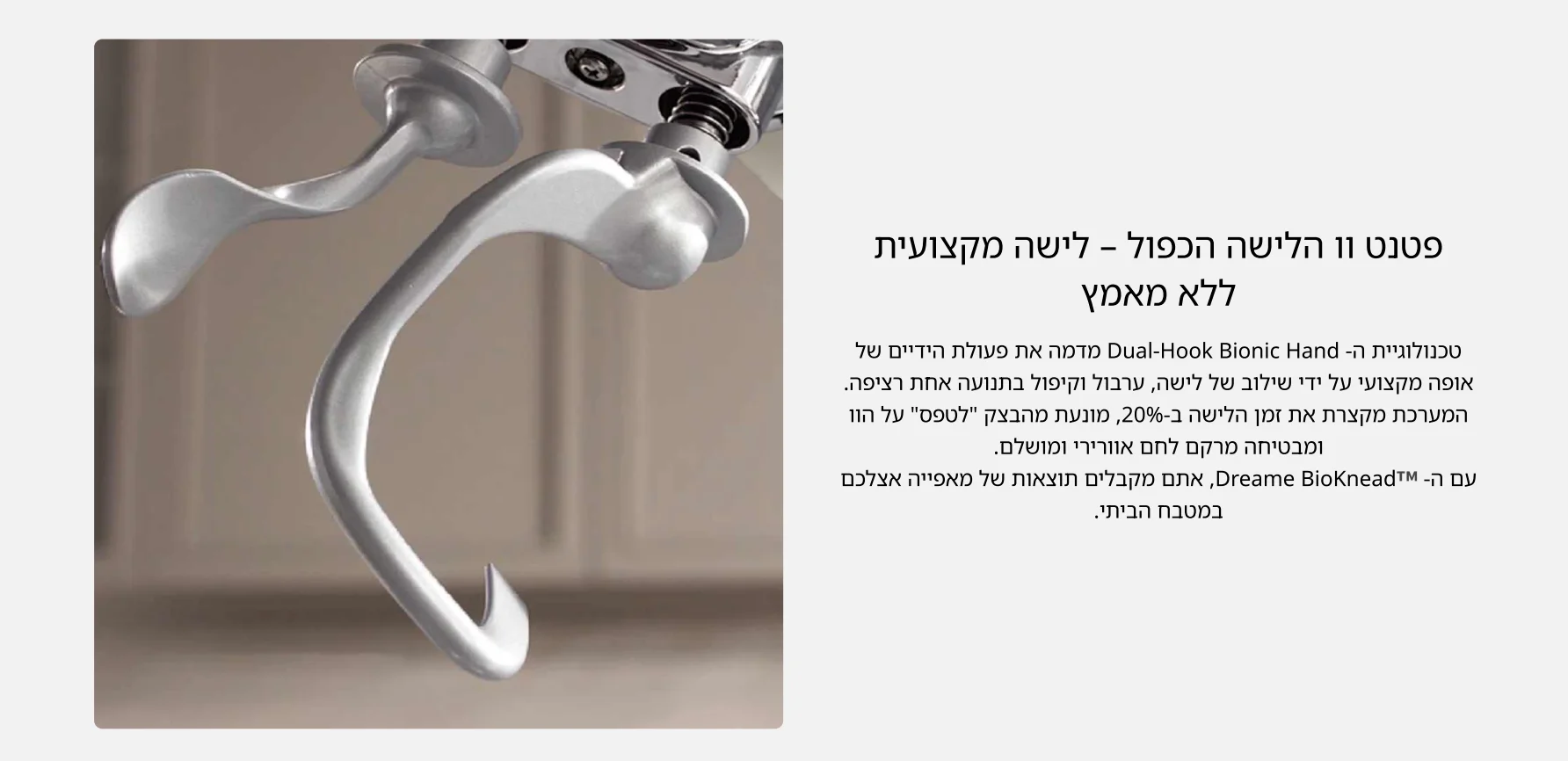 פטנט וו הלישה הכפול &ndash; לישה מקצועית ללא מאמץ טכנולוגיית ה- Dual-Hook Bionic Hand מדמה את פעולת הידיים של אופה מקצועי על ידי שילוב של לישה, ערבול וקיפול בתנועה אחת רציפה. המערכת מקצרת את זמן הלישה ב-20%, מונעת מהבצק לטפס על הוו ומבטיחה מרקם לחם אוורירי ומושלם. עם ה- Dreame BioKnead, אתם מקבלים תוצאות של מאפייה אצלכם במטבח הביתי.