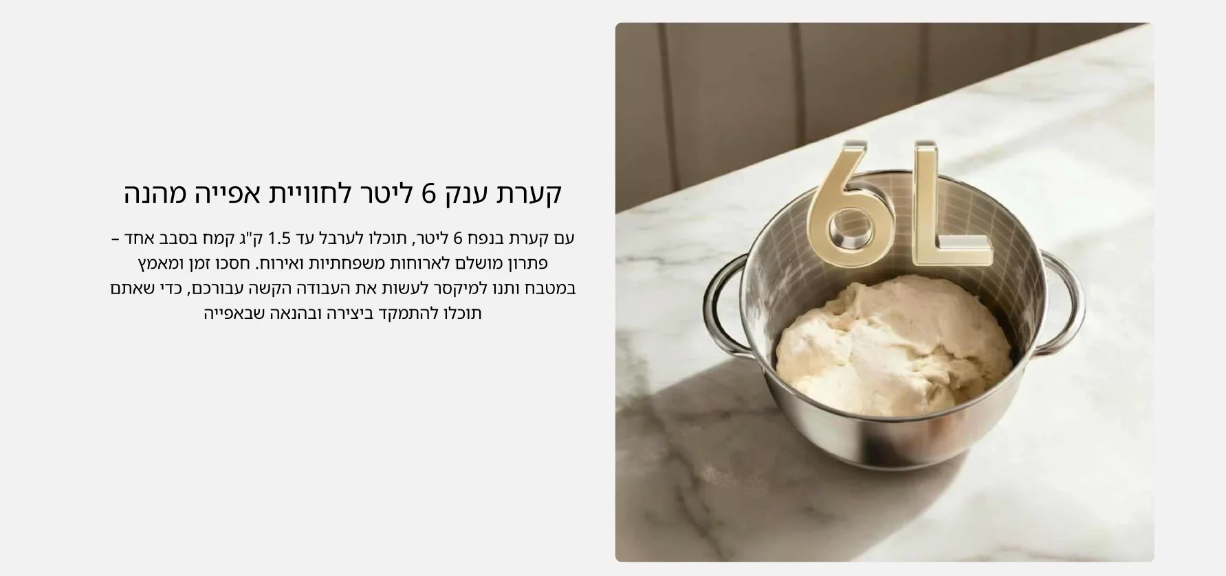 קערת ענק 6 ליטר לחוויית אפייה מהנה עם קערת בנפח 6 ליטר, תוכלו לערבל עד 1.5 קג קמח בסבב אחד &ndash; פתרון מושלם לארוחות משפחתיות ואירוח. חסכו זמן ומאמץ במטבח ותנו למיקסר לעשות את העבודה הקשה עבורכם, כדי שאתם תוכלו להתמקד ביצירה ובהנאה שבאפייה