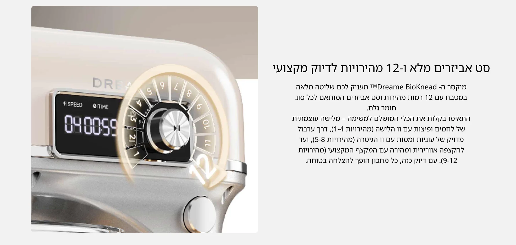 סט אביזרים מלא ו-12 מהירויות לדיוק מקצועי מיקסר ה- Dreame BioKnead&trade; מעניק לכם שליטה מלאה במטבח עם 12 רמות מהירות וסט אביזרים המותאם לכל סוג חומר גלם. התאימו בקלות את הכלי המושלם למשימה &ndash; מלישה עוצמתית של לחמים ופיצות עם וו הלישה (מהירויות 1-4), דרך ערבול מדויק של עוגיות ומסות עם וו הגיטרה (מהירויות 5-8), ועד להקצפה אוורירית ומהירה עם המקצף המקצועי (מהירויות 9-12). עם דיוק כזה, כל מתכון הופך להצלחה בטוחה.