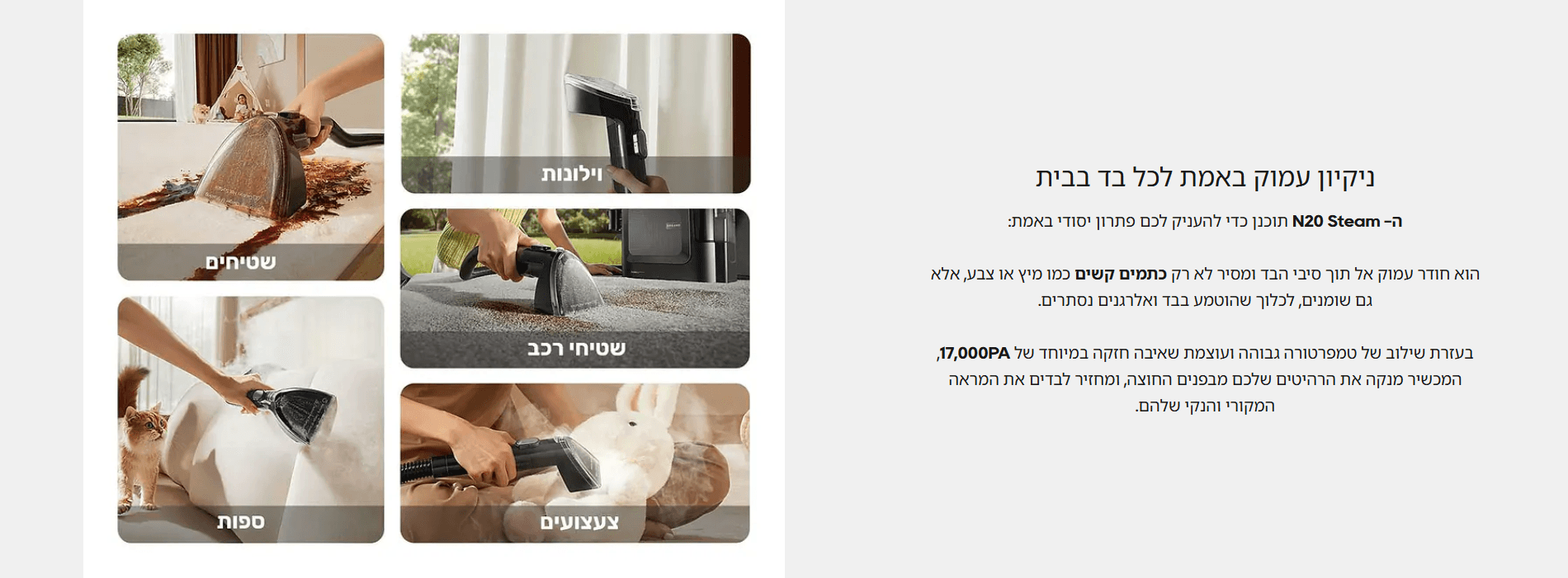 ניקיון עמוק באמת לכל בד בבית ה- N20 Steam תוכנן כדי להעניק לכם פתרון יסודי באמת: הוא חודר עמוק אל תוך סיבי הבד ומסיר לא רק כתמים קשים כמו מיץ או צבע, אלא גם שומנים, לכלוך שהוטמע בבד ואלרגנים נסתרים. בעזרת שילוב של טמפרטורה גבוהה ועוצמת שאיבה חזקה במיוחד של 17,000PA, המכשיר מנקה את הרהיטים שלכם מבפנים החוצה, ומחזיר לבדים את המראה המקורי והנקי שלהם.