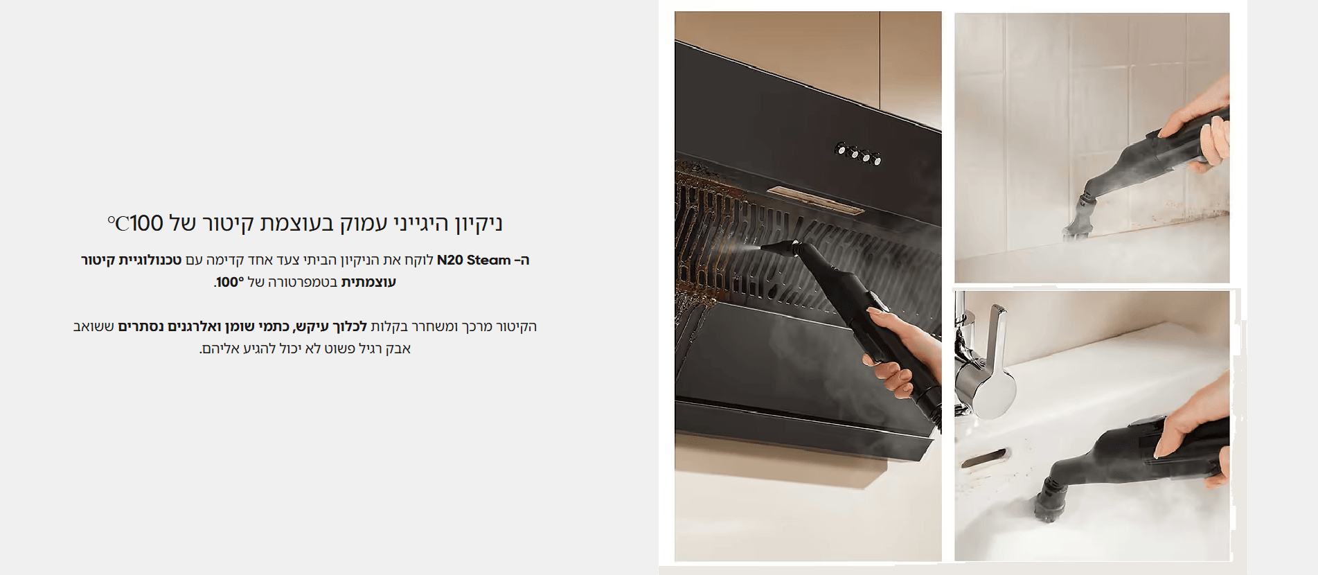 ניקיון היגייני עמוק בעוצמת קיטור של 100℃ ה- N20 Steam לוקח את הניקיון הביתי צעד אחד קדימה עם טכנולוגיית קיטור עוצמתית בטמפרטורה של 100°. הקיטור מרכך ומשחרר בקלות לכלוך עיקש, כתמי שומן ואלרגנים נסתרים ששואב אבק רגיל פשוט לא יכול להגיע אליהם.