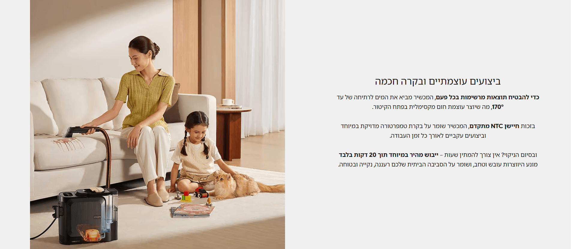 ביצועים עוצמתיים ובקרה חכמה כדי להבטיח תוצאות מרשימות בכל פעם, המכשיר מביא את המים לרתיחה של עד 170°, מה שיוצר עוצמת חום מקסימלית בפתח הקיטור. בזכות חיישן NTC מתקדם, המכשיר שומר על בקרת טמפרטורה מדויקת במיוחד וביצועים עקביים לאורך כל זמן העבודה. ובסיום הניקוי? אין צורך להמתין שעות – ייבוש מהיר במיוחד תוך 20 דקות בלבד מונע היווצרות עובש וטחב, ושומר על הסביבה הביתית שלכם רעננה, נקייה ובטוחה.