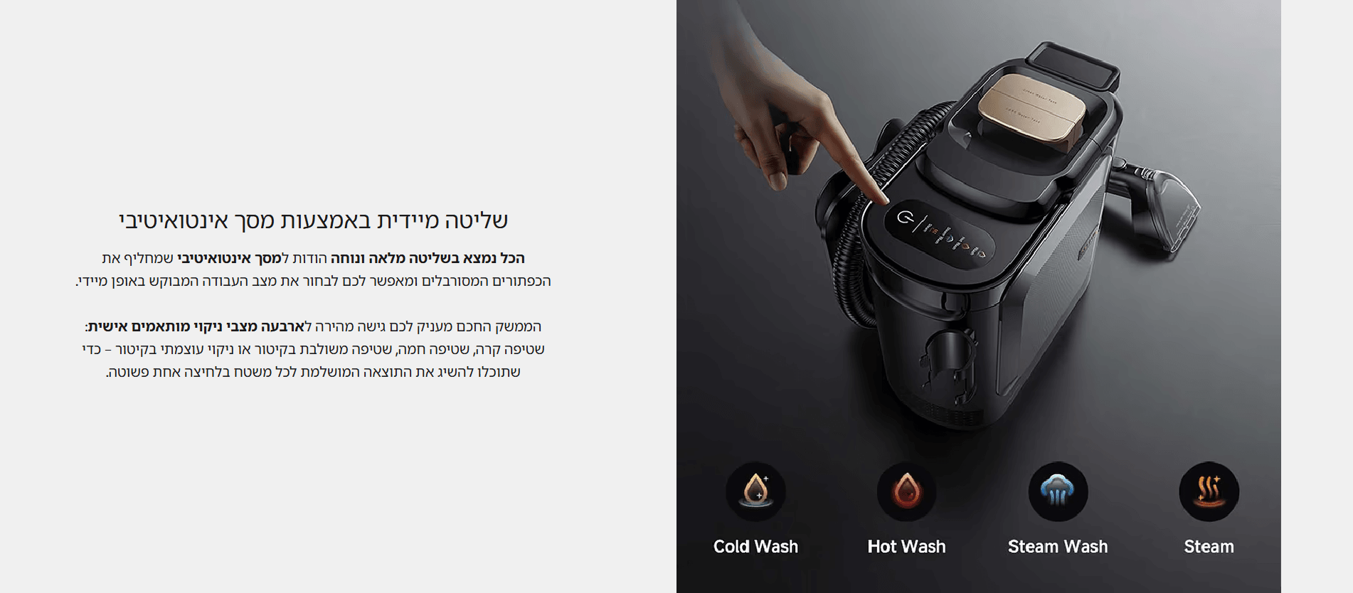 שליטה מיידית באמצעות מסך אינטואיטיבי הכל נמצא בשליטה מלאה ונוחה הודות למסך אינטואיטיבי שמחליף את הכפתורים המסורבלים ומאפשר לכם לבחור את מצב העבודה המבוקש באופן מיידי. הממשק החכם מעניק לכם גישה מהירה לארבעה מצבי ניקוי מותאמים אישית: שטיפה קרה, שטיפה חמה, שטיפה משולבת בקיטור או ניקוי עוצמתי בקיטור – כדי שתוכלו להשיג את התוצאה המושלמת לכל משטח בלחיצה אחת פשוטה.