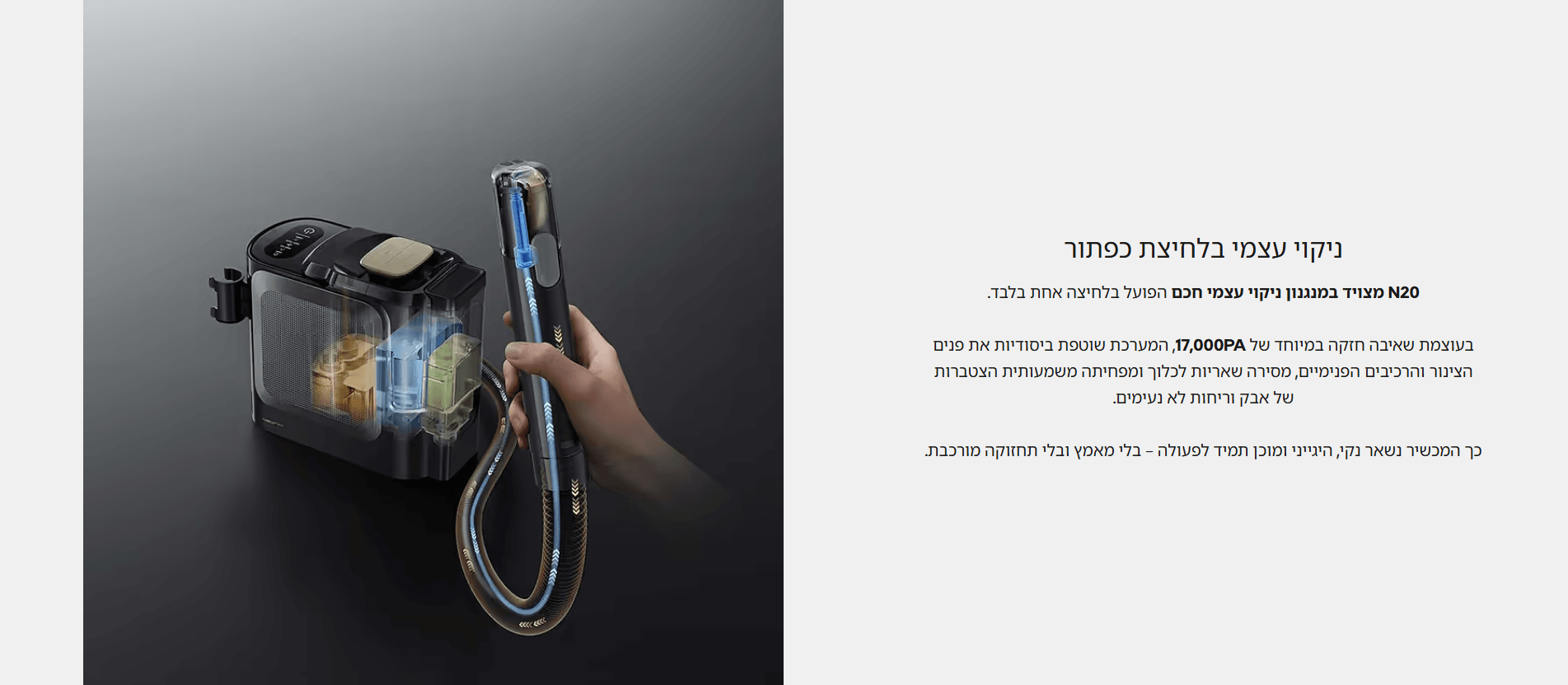 ניקוי עצמי בלחיצת כפתור N20 מצויד במנגנון ניקוי עצמי חכם הפועל בלחיצה אחת בלבד. בעוצמת שאיבה חזקה במיוחד של 17,000PA, המערכת שוטפת ביסודיות את פנים הצינור והרכיבים הפנימיים, מסירה שאריות לכלוך ומפחיתה משמעותית הצטברות של אבק וריחות לא נעימים. כך המכשיר נשאר נקי, היגייני ומוכן תמיד לפעולה – בלי מאמץ ובלי תחזוקה מורכבת.