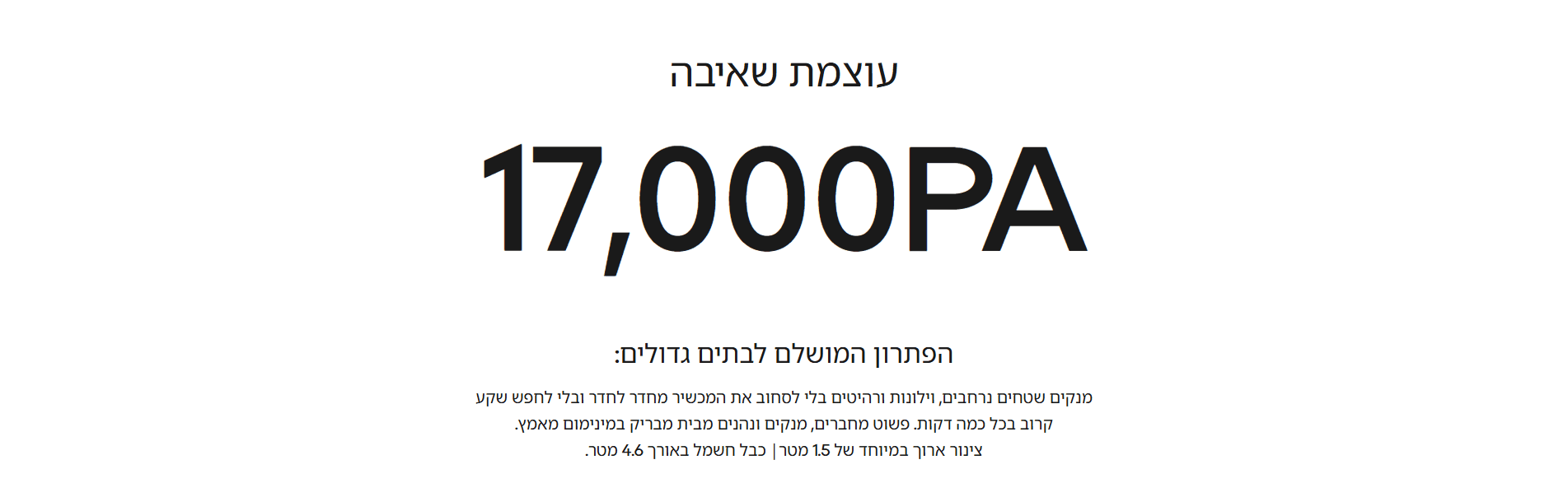 עוצמת שאיבה 17,000PA הפתרון המושלם לבתים גדולים: מנקים שטחים נרחבים, וילונות ורהיטים בלי לסחוב את המכשיר מחדר לחדר ובלי לחפש שקע קרוב בכל כמה דקות. פשוט מחברים, מנקים ונהנים מבית מבריק במינימום מאמץ. צינור ארוך במיוחד של 1.5 מטר| כבל חשמל באורך 4.6 מטר.