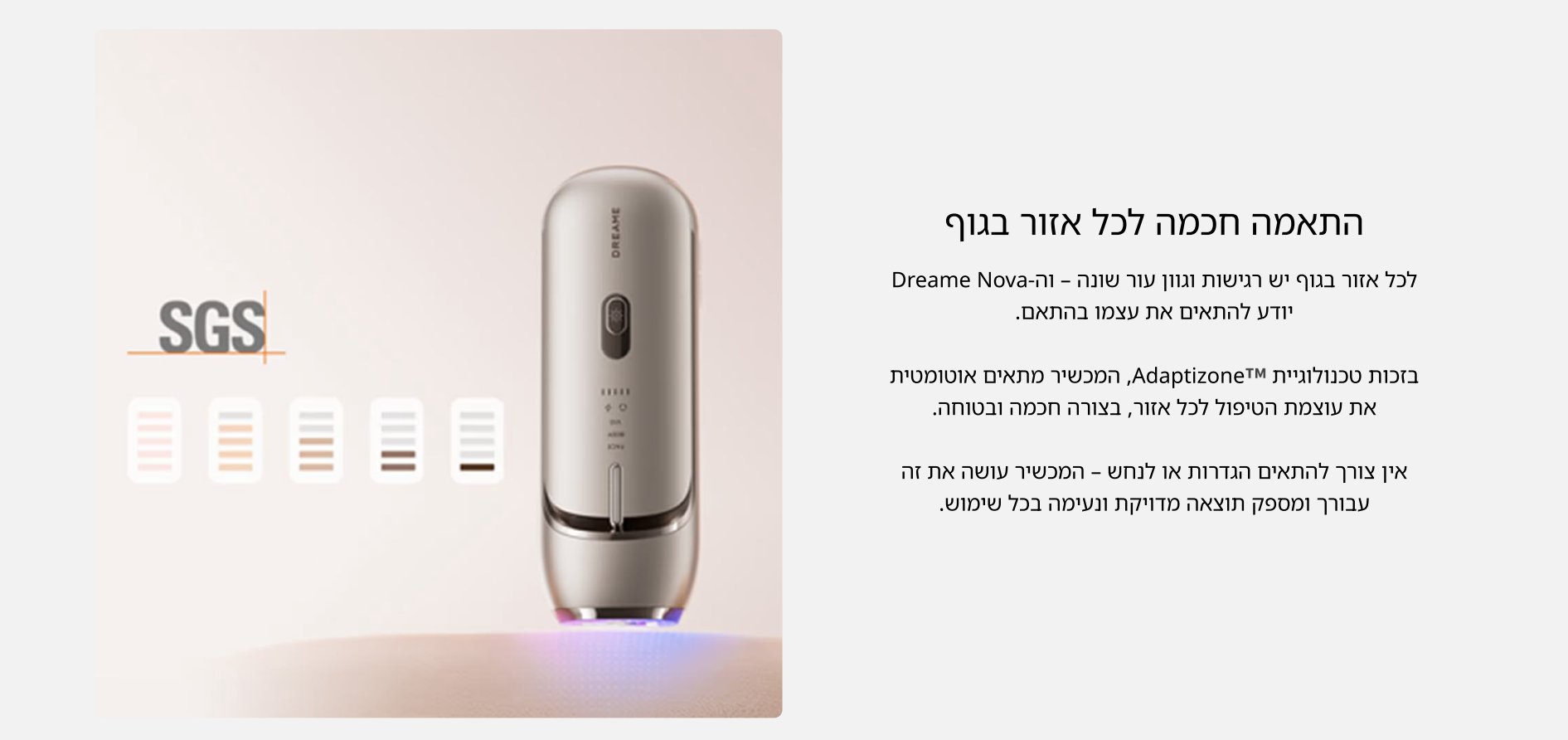התאמה חכמה לכל אזור בגוף לכל אזור בגוף יש רגישות וגוון עור שונה - וה- Dreame Nova יודע להתאים את עצמו בהתאם.  בזכות טכנולוגיית AdaptizoneTM, המכשיר מתאים אוטומטית את עוצמת הטיפול לכל אזור, בצורה חכמה ובטוחה.  אין צורך להתאים הגדרות או לנחש - המכשיר עושה את זה עבורך ומספק תוצאה מדויקת ונעימה בכל שימוש.