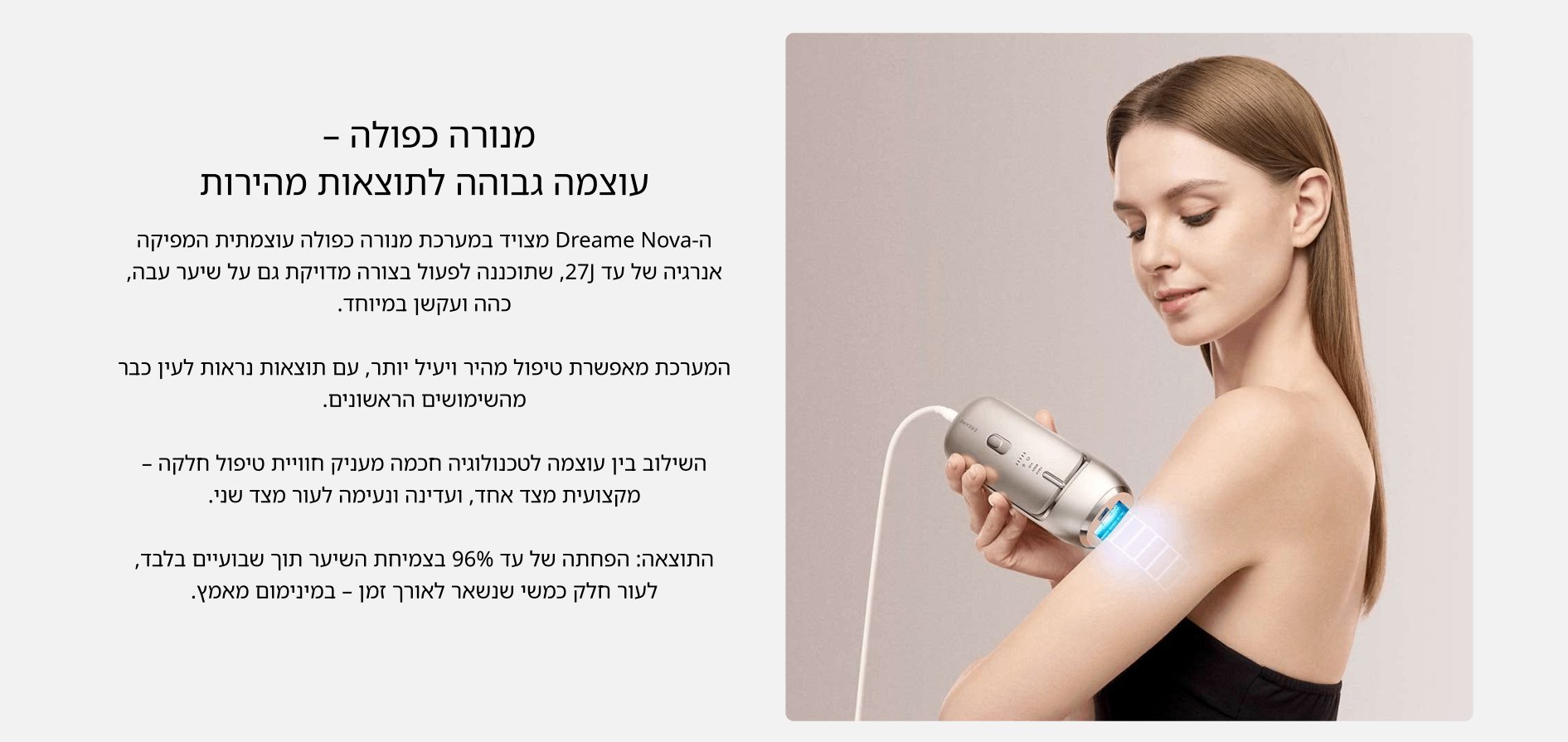 מנורה כפולה - עוצמה גבוהה לתוצאות מהירות ה- Dreame Nova מצויד במערכת מנורה כפולה עוצמתית המפיקה אנרגיה של עד [27, שתוכננה לפעול בצורה מדויקת גם על שיער עבה, כהה ועקשן במיוחד.  המערכת מאפשרת טיפול מהיר ויעיל יותר, עם תוצאות נראות לעין כבר מהשימושים הראשונים.  השילוב בין עוצמה לטכנולוגיה חכמה מעניק חוויית טיפול חלקה - מקצועית מצד אחד, ועדינה ונעימה לעור מצד שני.  התוצאה: הפחתה של עד 96% בצמיחת השיער תוך שבועיים בלבד, לעור חלק כמשי שנשאר לאורך זמן - במינימום מאמץ.
