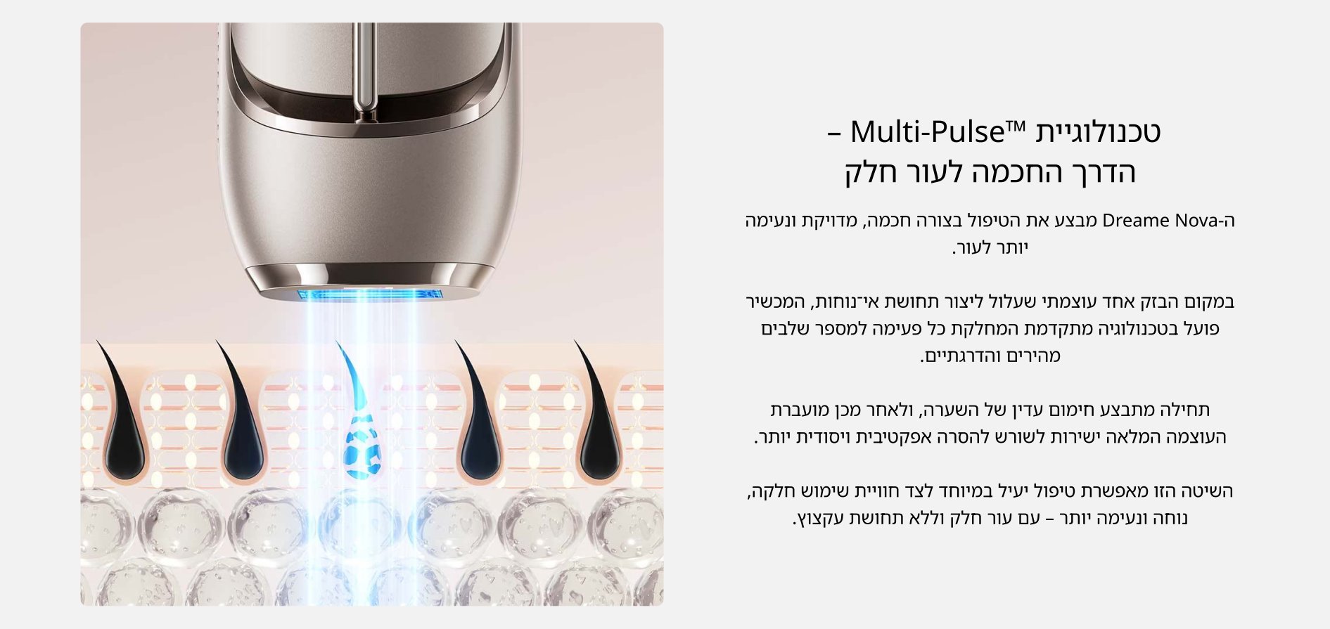 טכנולוגיית Multi-PulseTM -הדרך החכמה לעור חלק  ה- Dreame Nova מבצע את הטיפול בצורה חכמה, מדויקת ונעימה יותר לעור.  במקום הבזק אחד עוצמתי שעלול ליצור תחושת אי־נוחות, המכשיר פועל בטכנולוגיה מתקדמת המחלקת כל פעימה למספר שלבים מהירים והדרגתיים.  תחילה מתבצע חימום עדין של השערה, ולאחר מכן מועברת העוצמה המלאה ישירות לשורש להסרה אפקטיבית ויסודית יותר.  השיטה הזו מאפשרת טיפול יעיל במיוחד לצד חוויית שימוש חלקה, נוחה ונעימה יותר - עם עור חלק וללא תחושת עקצוץ.