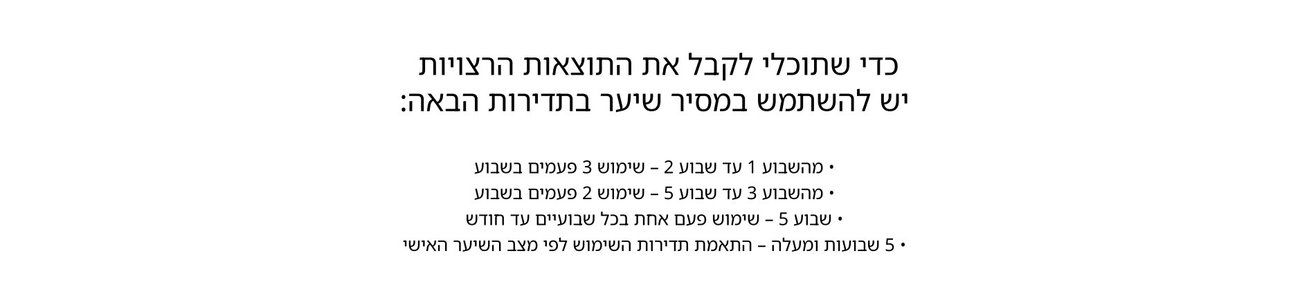כדי שתוכלי לקבל את התוצאות הרצויות יש להשתמש במסיר שיער בתדירות הבאה:  מהשבוע 1 עד שבוע 2 - שימוש 3 פעמים בשבוע מהשבוע 3 עד שבוע 5 - שימוש 2 פעמים בשבוע שבוע 5 - שימוש פעם אחת בכל שבועיים עד חודש 5 שבועות ומעלה - התאמת תדירות השימוש לפי מצב השיער האישי
