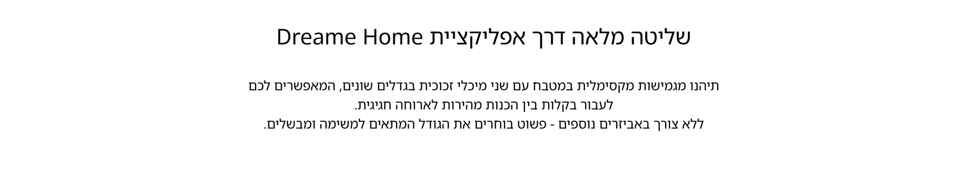 שליטה מלאה דרך אפליקציית Dreame Home תיהנו מגמישות מקסימלית במטבח עם שני מיכלי זכוכית בגדלים שונים, המאפשרים לכם לעבור בקלות בין הכנות מהירות לארוחה חגיגית. ללא צורך באביזרים נוספים - פשוט בוחרים את הגודל המתאים למשימה ומבשלים.
