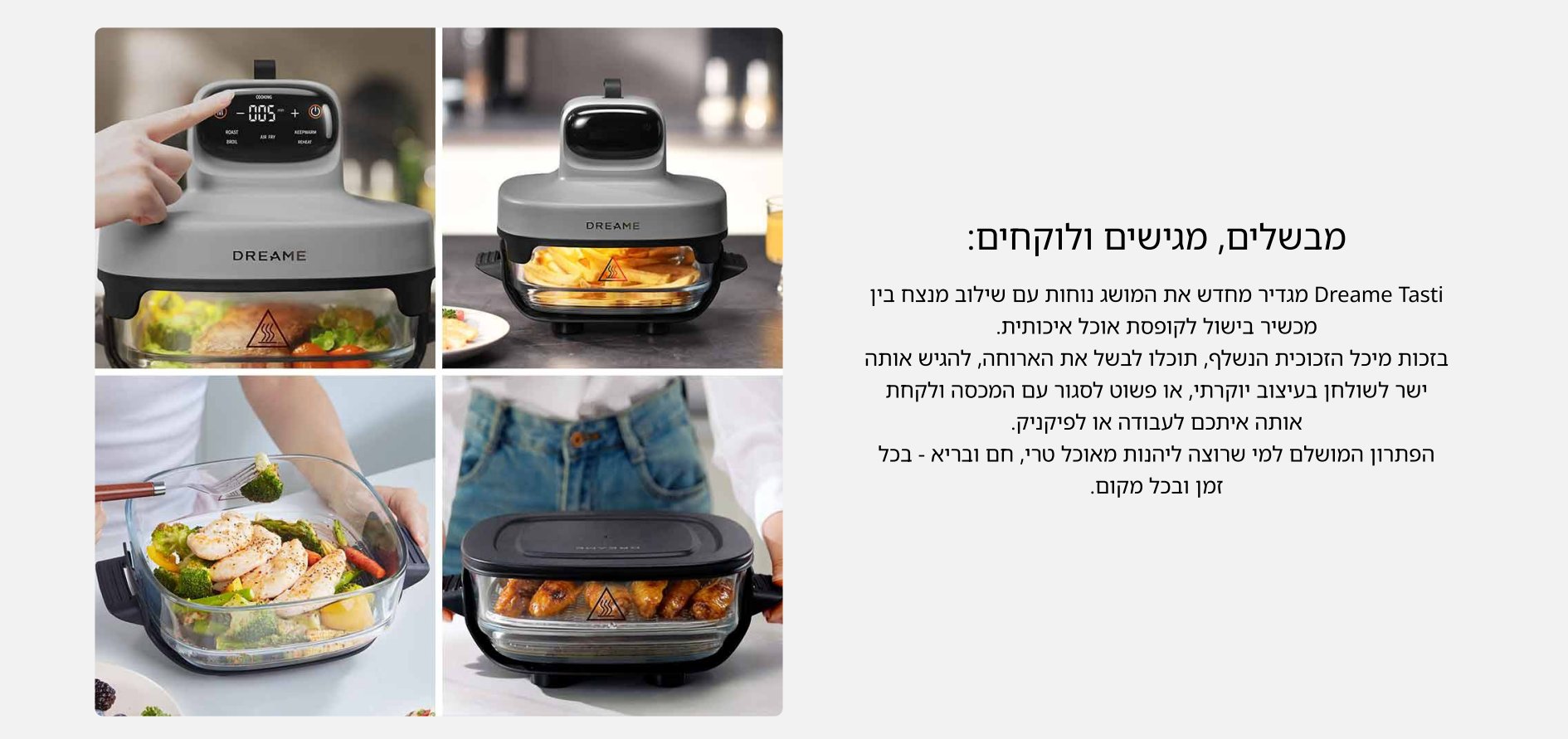 מבשלים, מגישים ולוקחים: Dreame Tasti מגדיר מחדש את המושג נוחות עם שילוב מנצח בין מכשיר בישול לקופסת אוכל איכותית. בזכות מיכל הזכוכית הנשלף, תוכלו לבשל את הארוחה, להגיש אותה ישר לשולחן בעיצוב יוקרתי, או פשוט לסגור עם המכסה ולקחת אותה איתכם לעבודה או לפיקניק. הפתרון המושלם למי שרוצה ליהנות מאוכל טרי, חם ובריא - בכל זמן ובכל מקום.