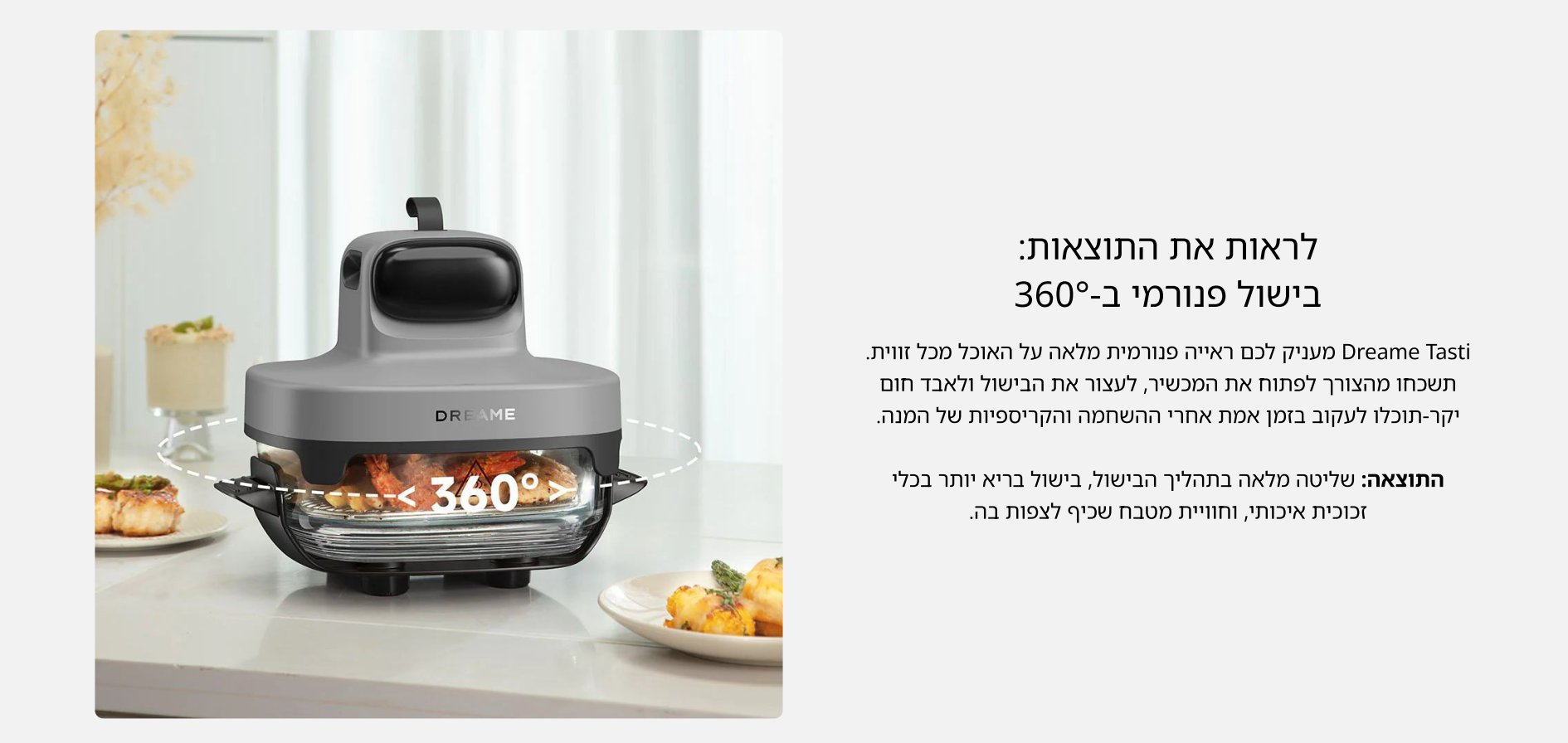 לראות את התוצאות: בישול פנורמי ב-360° Dreame Tasti מעניק לכם ראייה פנורמית מלאה על האוכל מכל זווית. תשכחו מהצורך לפתוח את המכשיר, לעצור את הבישול ולאבד חום יקר-תוכלו לעקוב בזמן אמת אחרי ההשחמה והקריספיות של המנה. התוצאה: שליטה מלאה בתהליך הבישול, בישול בריא יותר בכלי זכוכית איכותי, וחוויית מטבח שכיף לצפות בה.