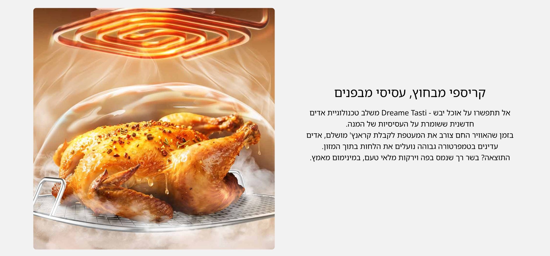 קריספי מבחוץ, עסיסי מבפנים אל תתפשרו על אוכל יבש - Dreame Tasti משלב טכנולוגיית אדים חדשנית ששומרת על העסיסיות של המנה. בזמן שהאוויר החם צורב את המעטפת לקבלת קראנץ׳ מושלם, אדים עדינים בטמפרטורה גבוהה נועלים את הלחות בתוך המזון. התוצאה? בשר רך שנמס בפה וירקות מלאי טעם, במינימום מאמץ.