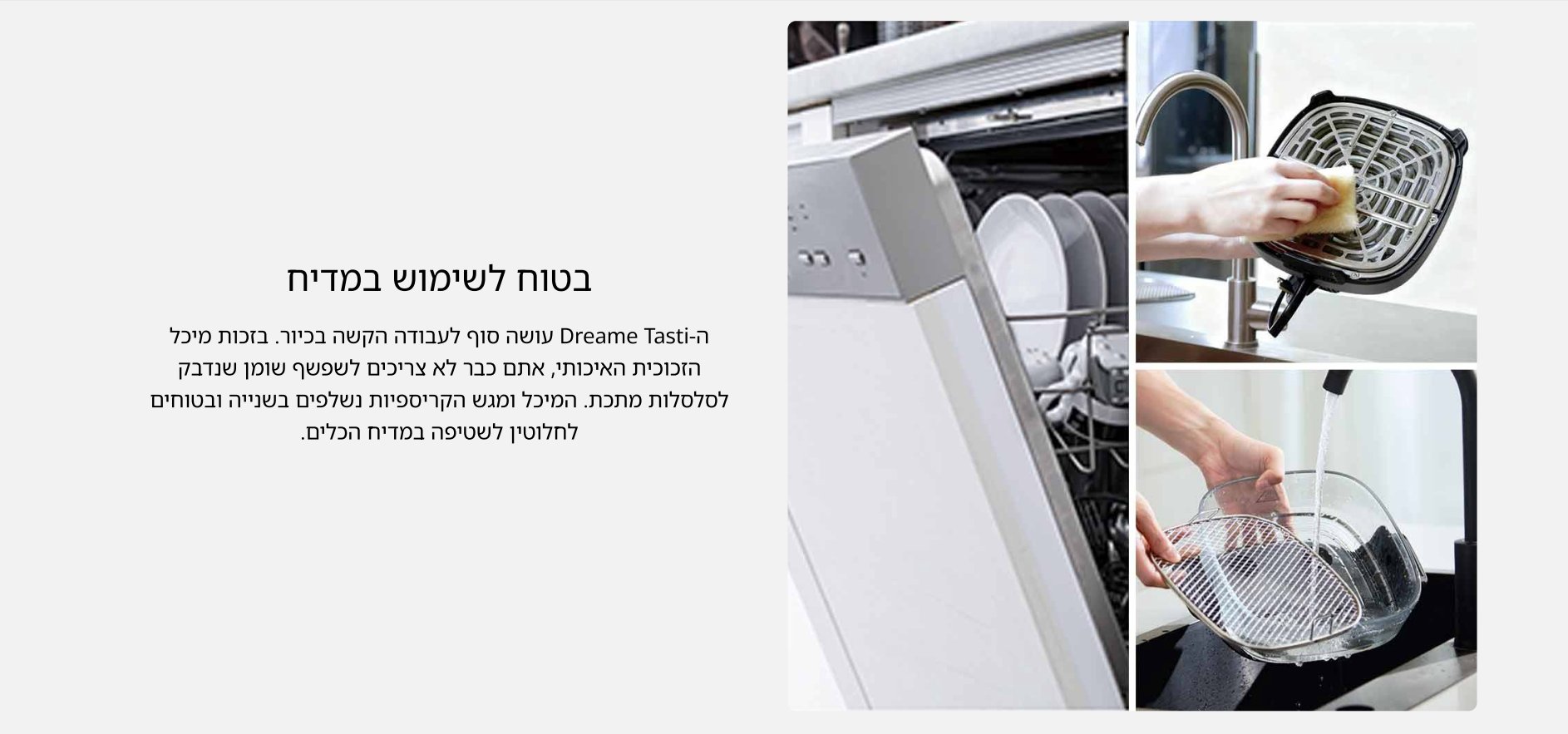 בטוח לשימוש במדיח ה- Dreame Tasti עושה סוף לעבודה הקשה בכיור. בזכות מיכל הזכוכית האיכותי, אתם כבר לא צריכים לשפשף שומן שנדבק לסלסלות מתכת. המיכל ומגש הקריספיות נשלפים בשנייה ובטוחים לחלוטין לשטיפה במדיח הכלים.