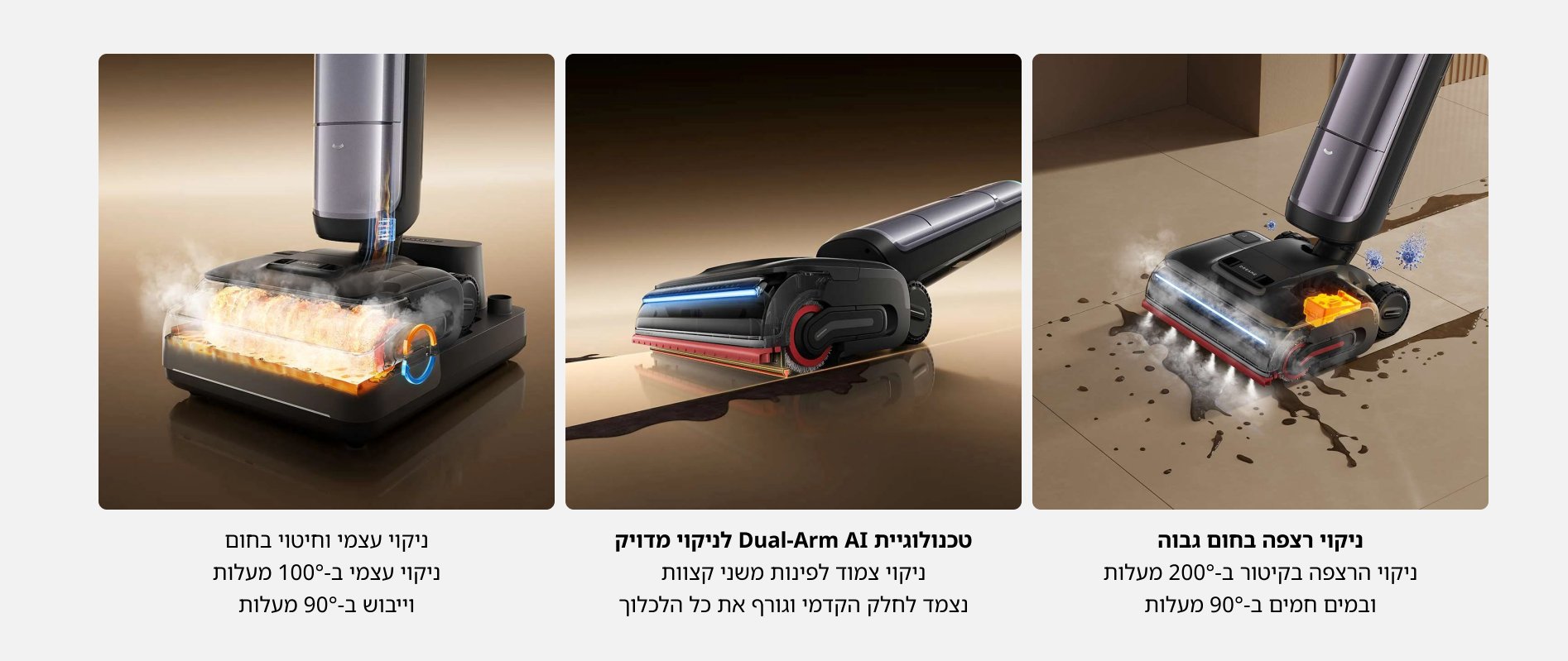 ניקוי רצפה בחום גבוה ניקוי הרצפה בקיטור ב-200 מעלות ובמים חמים ב-90% מעלות טכנולוגיית Dual-Arm Ai לניקוי מדויק ניקוי צמוד לפינות משני קצוות נצמד לחלק הקדמי וגורף את כל הלכלוך ניקוי עצמי וחיטוי בחום ניקוי עצמי ב-100 מעלות וייבוש ב-90 מעלות