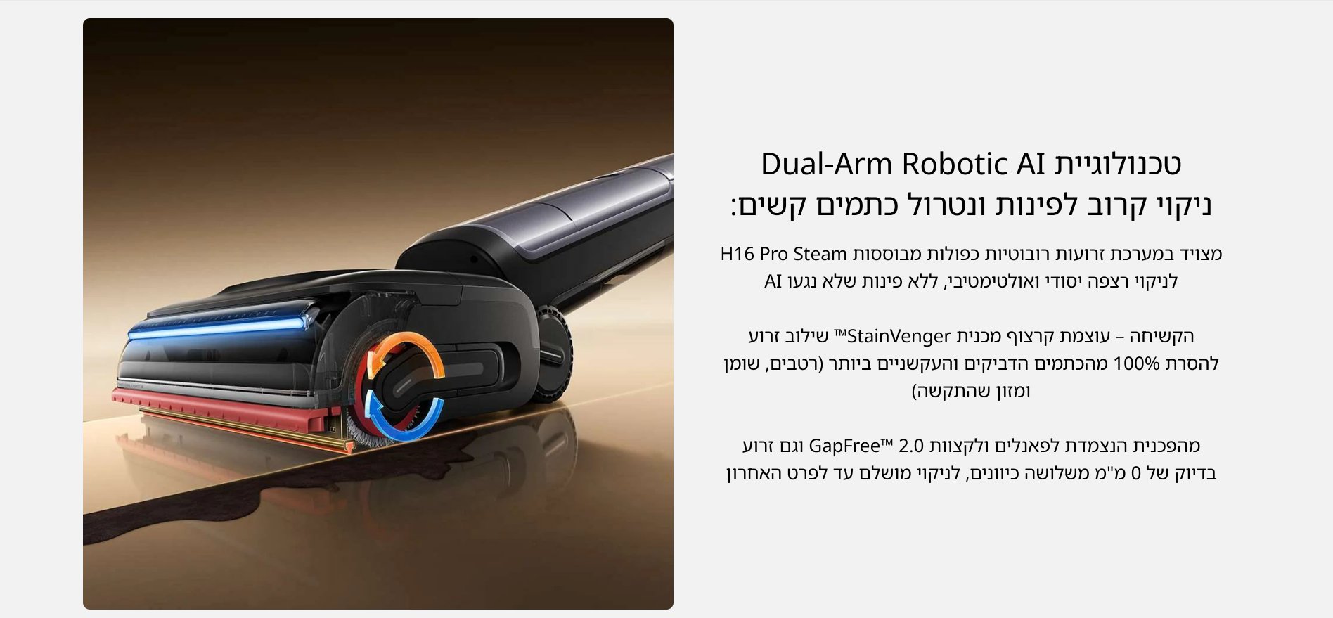 טכנולוגיית Dual-Arm Robotic AI ניקוי קרוב לפינות ונטרול כתמים קשים: מצויד במערכת זרועות רובוטיות כפולות מבוססות H16 Pro Steam לניקוי רצפה יסודי ואולטימטיבי, ללא פינות שלא נגעו AI הקשיחה - עוצמת קרצוף מכנית TMStainVenger שילוב זרוע להסרת 100% מהכתמים הדביקים והעקשניים ביותר (רטבים, שומן ומזון שהתקשה) מהפכנית הנצמדת לפאנלים ולקצוות 2.0 GapFreeTd וגם זרוע בדיוק של 0 מ״מ משלושה כיוונים, לניקוי מושלם עד לפרט האחרון