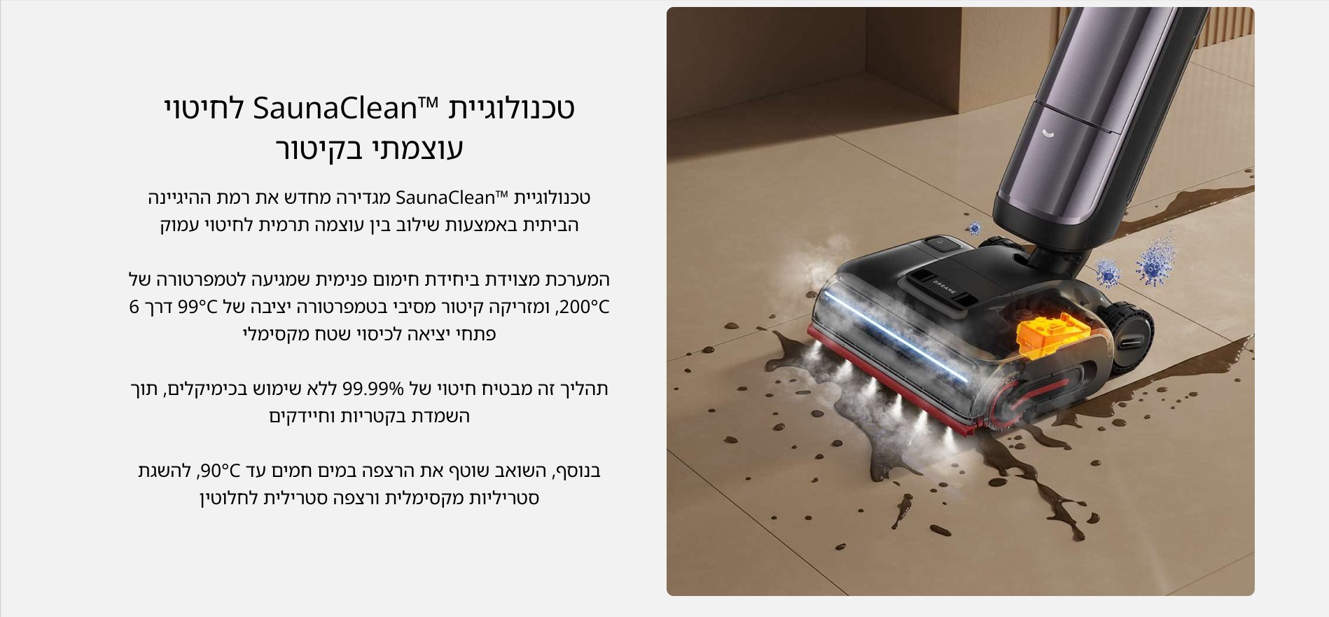 טכנולוגיית SaunaCleanTM לחיטוי עוצמתי בקיטור טכנולוגיית "SaunaCleanT מגדירה מחדש את רמת ההיגיינה הביתית באמצעות שילוב בין עוצמה תרמית לחיטוי עמוק המערכת מצוידת ביחידת חימום פנימית שמגיעה לטמפרטורה של C 200, ומזריקה קיטור מסיבי בטמפרטורה יציבה של 99C דרך 6 פתחי יציאה לכיסוי שטח מקסימלי תהליך זה מבטיח חיטוי של 99.99% ללא שימוש בכימיקלים, תוך השמדת בקטריות וחיידקים בנוסף, השואב שוטף את הרצפה במים חמים עד 900, להשגת סטריליות מקסימלית ורצפה סטרילית לחלוטין