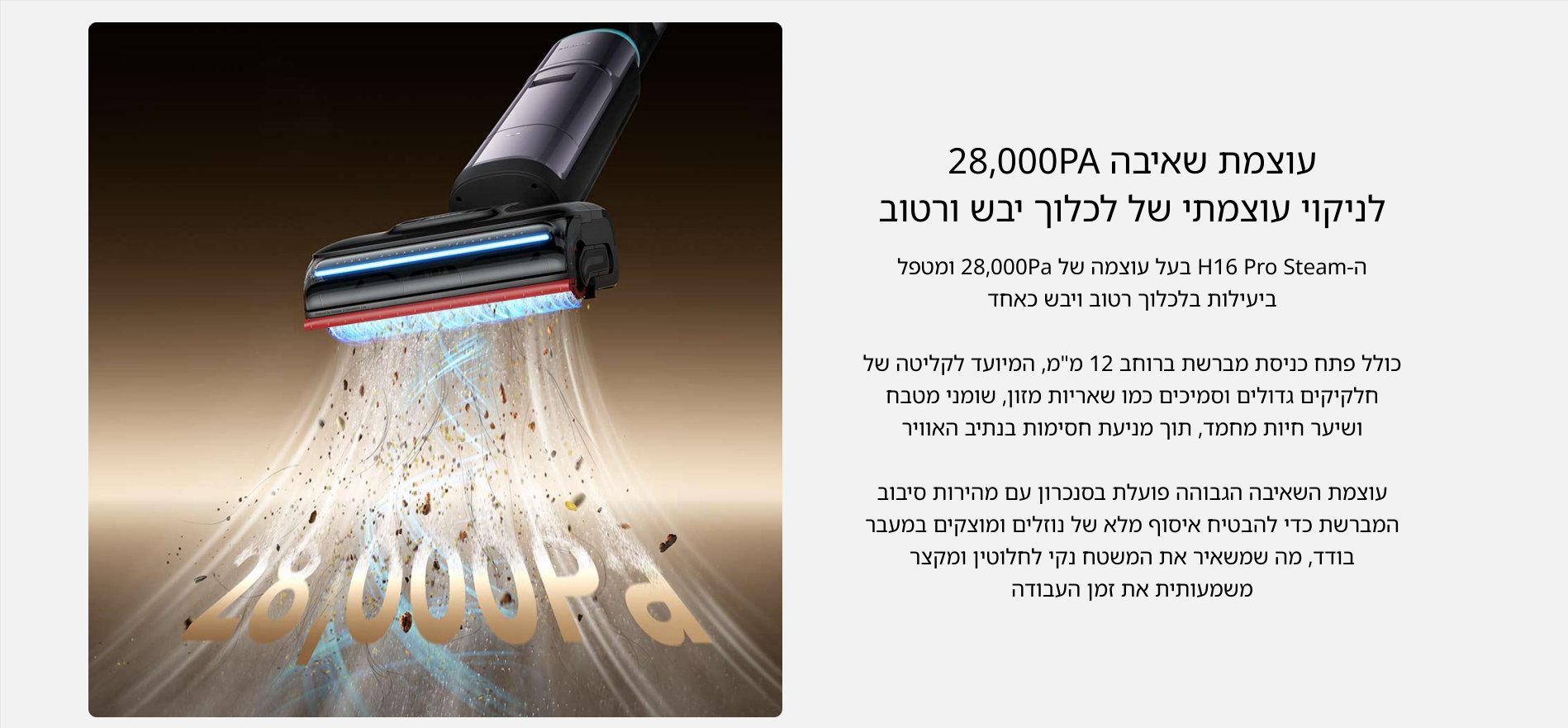 עוצמת שאיבה 28,000PA לניקוי עוצמתי של לכלוך יבש ורטוב ה- H16 Pro Steam בעל עוצמה של 28,000Pa ומטפל ביעילות בלכלוך רטוב ויבש כאחד כולל פתח כניסת מברשת ברוחב 12 מ״מ, המיועד לקליטה של חלקיקים גדולים וסמיכים כמו שאריות מזון, שומני מטבח ושיער חיות מחמד, תוך מניעת חסימות בנתיב האוויר עוצמת השאיבה הגבוהה פועלת בסנכרון עם מהירות סיבוב המברשת כדי להבטיח איסוף מלא של נוזלים ומוצקים במעבר בודד, מה שמשאיר את המשטח נקי לחלוטין ומקצר משמעותית את זמן העבודה