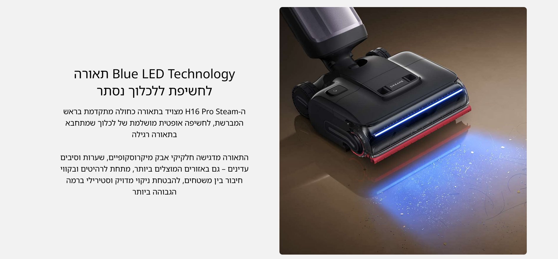 Blue LED Technology תאורה לחשיפת ללכלוך נסתר ה- H16 Pro Steam מצויד בתאורה כחולה מתקדמת בראש המברשת, לחשיפה אופטית מושלמת של לכלוך שמתחבא בתאורה רגילה התאורה מדגישה חלקיקי אבק מיקרוסקופיים, שערות וסיבים עדינים - גם באזורים המוצלים ביותר, מתחת לרהיטים ובקווי חיבור בין משטחים, להבטחת ניקוי מדויק וסטירילי ברמה הגבוהה ביותר
