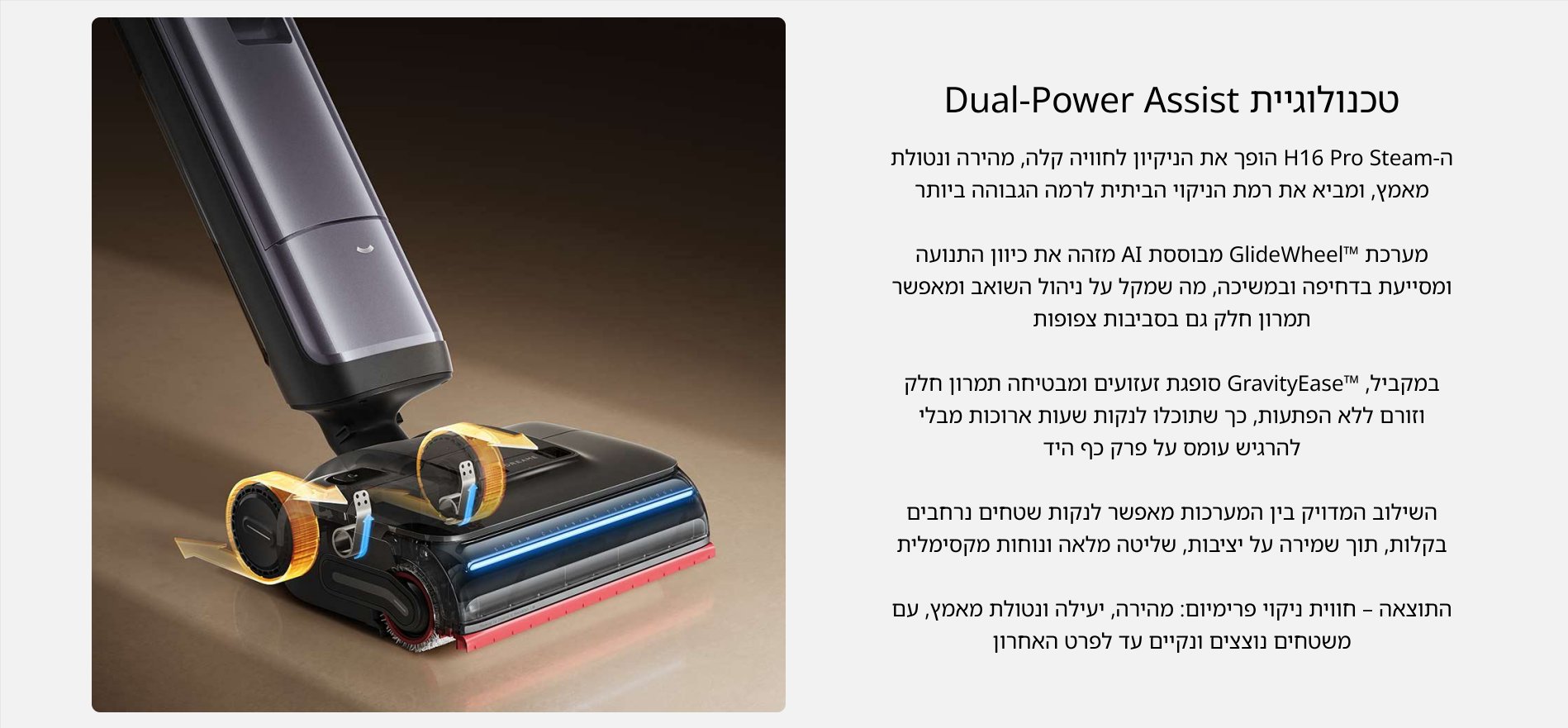 טכנולוגיית Dual-Power Assist ה- H16 Pro Steam הופך את הניקיון לחוויה קלה, מהירה ונטולת מאמץ, ומביא את רמת הניקוי הביתית לרמה הגבוהה ביותר מערכת GlideWheelTM מבוססת AI מזהה את כיוון התנועה ומסייעת בדחיפה ובמשיכה, מה שמקל על ניהול השואב ומאפשר תמרון חלק גם בסביבות צפופות במקביל, "GravityEaseT סופגת זעזועים ומבטיחה תמרון חלק וזורם ללא הפתעות, כך שתוכלו לנקות שעות ארוכות מבלי להרגיש עומס על פרק כף היד השילוב המדויק בין המערכות מאפשר לנקות שטחים נרחבים בקלות, תוך שמירה על יציבות, שליטה מלאה ונוחות מקסימלית התוצאה - חווית ניקוי פרימיום: מהירה, יעילה ונטולת מאמץ, עם משטחים נוצצים ונקיים עד לפרט האחרון