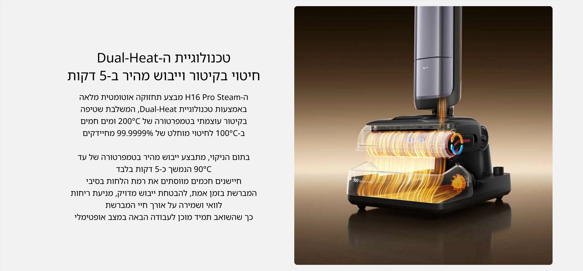 טכנולוגיית ה-Dual-Heat חיטוי בקיטור וייבוש מהיר ב-5 דקות ה- H6 Pro Steam מבצע תחזוקה אוטומטית מלאה באמצעות טכנולוגיית Dual-Heat, המשלבת שטיפה בקיטור עוצמתי בטמפרטורה של 200C ומים חמים ב-100C לחיטוי מוחלט של 99.9999% מחיידקים בתום הניקוי, מתבצע ייבוש מהיר בטמפרטורה של עד 90%C הנמשך כ-5 דקות בלבד חיישנים חכמים מווסתים את רמת הלחות בסיבי המברשת בזמן אמת, להבטחת ייבוש מדויק, מניעת ריחות לוואי ושמירה על אורך חיי המברשת כך שהשואב תמיד מוכן לעבודה הבאה במצב אופטימלי