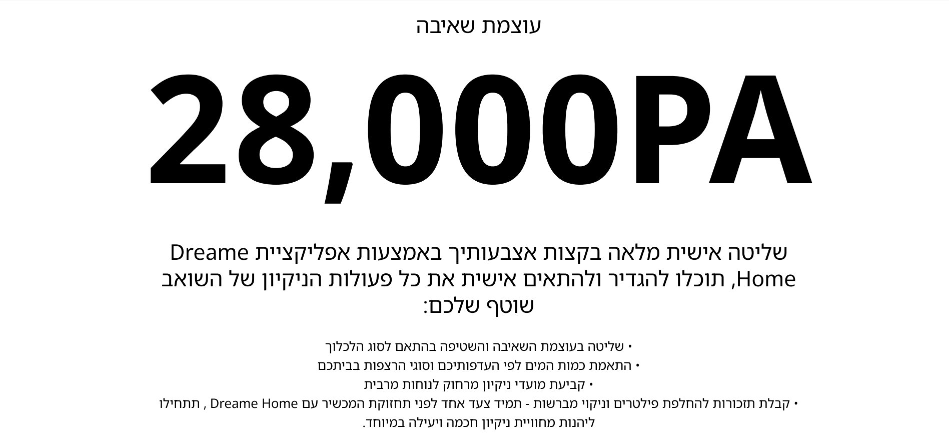 עוצמת שאיבה 28,000PA שליטה אישית מלאה בקצות אצבעותיך באמצעות אפליקציית Dreame Home, תוכלו להגדיר ולהתאים אישית את כל פעולות הניקיון של השואב שוטף שלכם: שליטה בעוצמת השאיבה והשטיפה בהתאם לסוג הלכלוך התאמת כמות המים לפי העדפותיכם וסוגי הרצפות בביתכם קביעת מועדי ניקיון מרחוק לנוחות מרבית קבלת תזכורות להחלפת פילטרים וניקוי מברשות - תמיד צעד אחד לפני תחזוקת המכשיר עם Dreame Home , תתחילו ליהנות מחוויית ניקיון חכמה ויעילה במיוחד.