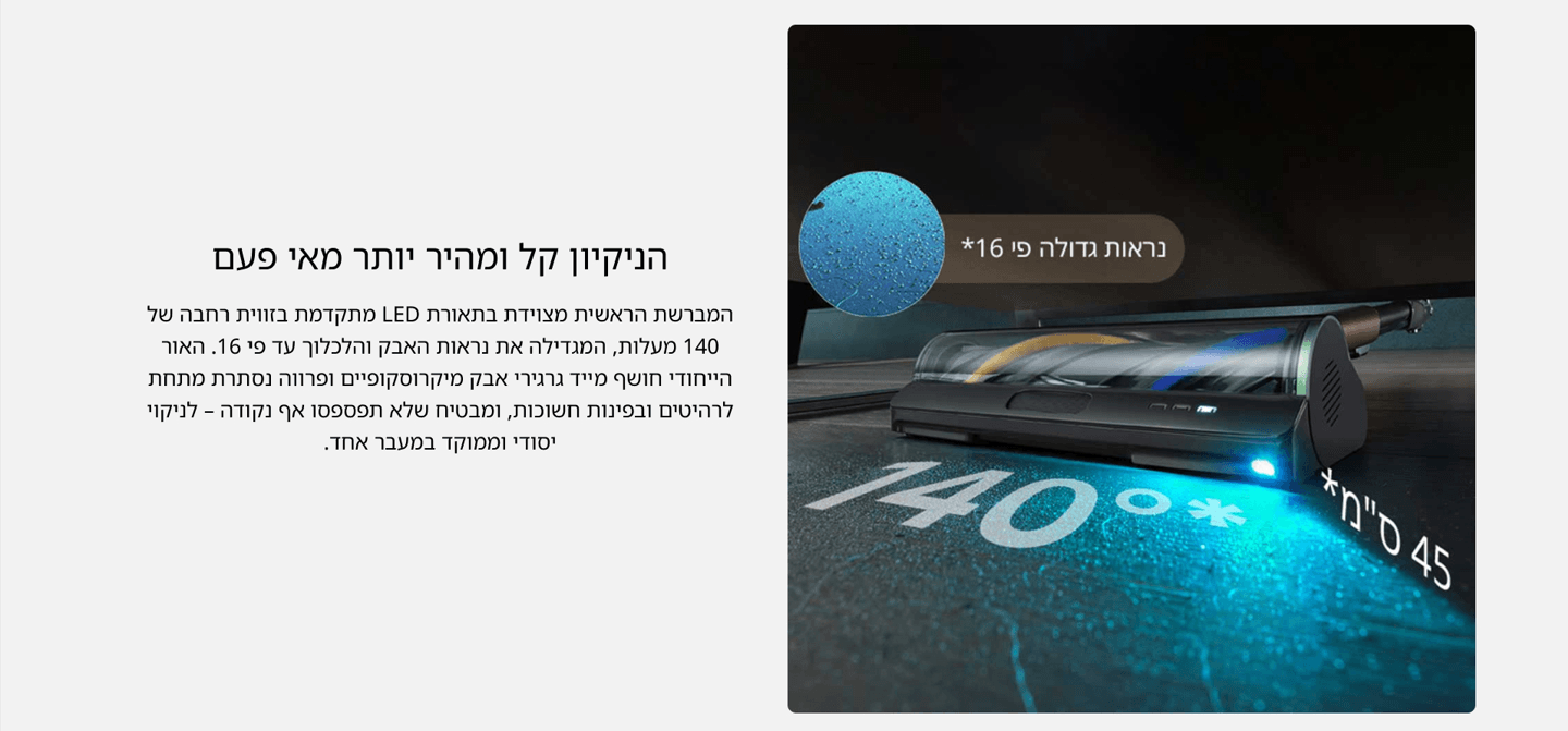 הניקיון קל ומהיר יותר מאי פעם המברשת הראשית מצוידת בתאורת LED מתקדמת בזווית רחבה של 140 מעלות, המגדילה את נראות האבק והלכלוך עד פי 16. האור הייחודי חושף מייד גרגירי אבק מיקרוסקופיים ופרווה נסתרת מתחת לרהיטים ובפינות חשוכות, ומבטיח שלא תפספסו אף נקודה – לניקוי יסודי וממוקד במעבר אחד.