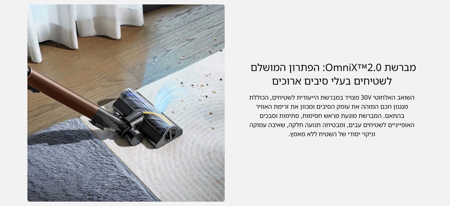 מברשת OmniX™2.0: הפתרון המושלם לשטיחים בעלי סיבים ארוכים השואב האלחוטי 30V מצויד במברשת הייעודית לשטיחים, הכוללת מנגנון חכם המזהה את עומק הסיבים ומכוון את זרימת האוויר בהתאם. המברשת מונעת מראש חסימות, סתימות וסבכים האופייניים לשטיחים עבים, ומבטיחה תנועה חלקה, שאיבה עמוקה וניקוי יסודי של השטיח ללא מאמץ.