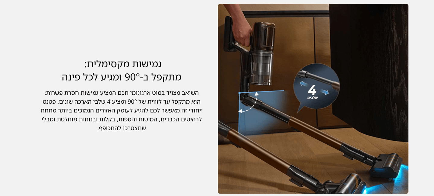 גמישות מקסימלית: מתקפל ב-90° ומגיע לכל פינה השואב מצויד במוט ארגונומי חכם המציע גמישות חסרת פשרות: הוא מתקפל עד לזווית של 90° ומציע 4 שלבי הארכה שונים. פטנט ייחודי זה מאפשר לכם להגיע לעומק האזורים הנמוכים ביותר מתחת לרהיטים הכבדים, המיטות והספות, בקלות ובנוחות מוחלטת ומבלי שתצטרכו להתכופף.
