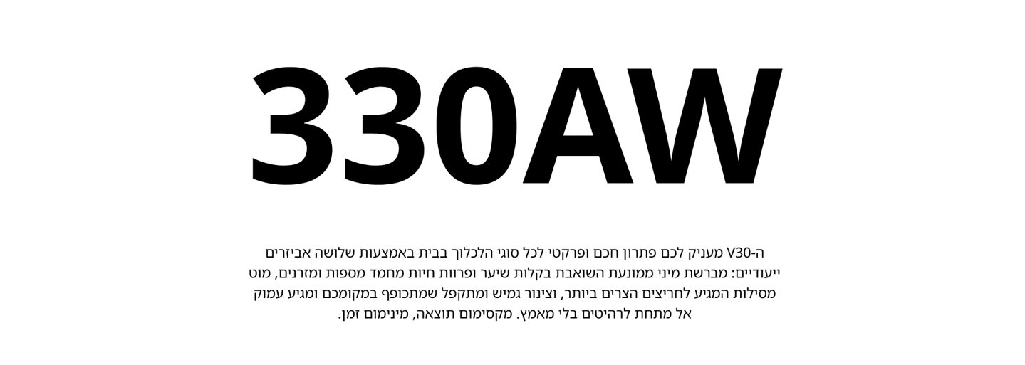 330AW ה-V30 מעניק לכם פתרון חכם ופרקטי לכל סוגי הלכלוך בבית באמצעות שלושה אביזרים ייעודיים: מברשת מיני ממונעת השואבת בקלות שיער ופרוות חיות מחמד מספות ומזרנים, מוט מסילות המגיע לחריצים הצרים ביותר, וצינור גמיש ומתקפל שמתכופף במקומכם ומגיע עמוק אל מתחת לרהיטים בלי מאמץ. מקסימום תוצאה, מינימום זמן.