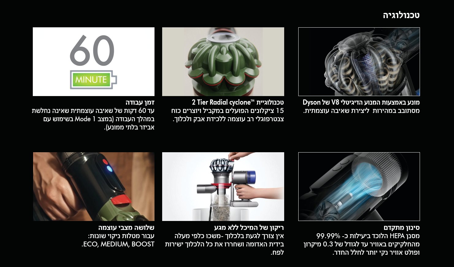 מנוע דיגיטלי V8 של Dyson: מסתובב במהירות גבוהה ליצירת שאיבה עוצמתית ויעילה.  טכנולוגיית 2 Tier Radial Cyclone&trade;: 15 ציקלונים הפועלים במקביל ויוצרים כוח צנטרפוגלי רב עוצמה ללכידה מיטבית של אבק ולכלוך.  זמן עבודה: עד 60 דקות של שאיבה עוצמתית שאינה נחלשת במהלך העבודה (במצב Mode 1 בשימוש עם אביזר בלתי ממונע).  סינון מתקדם: מסנן HEPA הלוכד ביעילות כ־99.99% מהחלקיקים באוויר עד לגודל של 0.3 מיקרון, ופולט אוויר נקי יותר לחלל החדר.  ריקון המיכל ללא מגע: אין צורך לגעת בלכלוך &mdash; משכו כלפי מעלה בידית האדומה ושחררו את כל הלכלוך ישירות לפח.  שלושה מצבי עוצמה לסוגי ניקיון שונים: ECO, MEDIUM, BOOST.