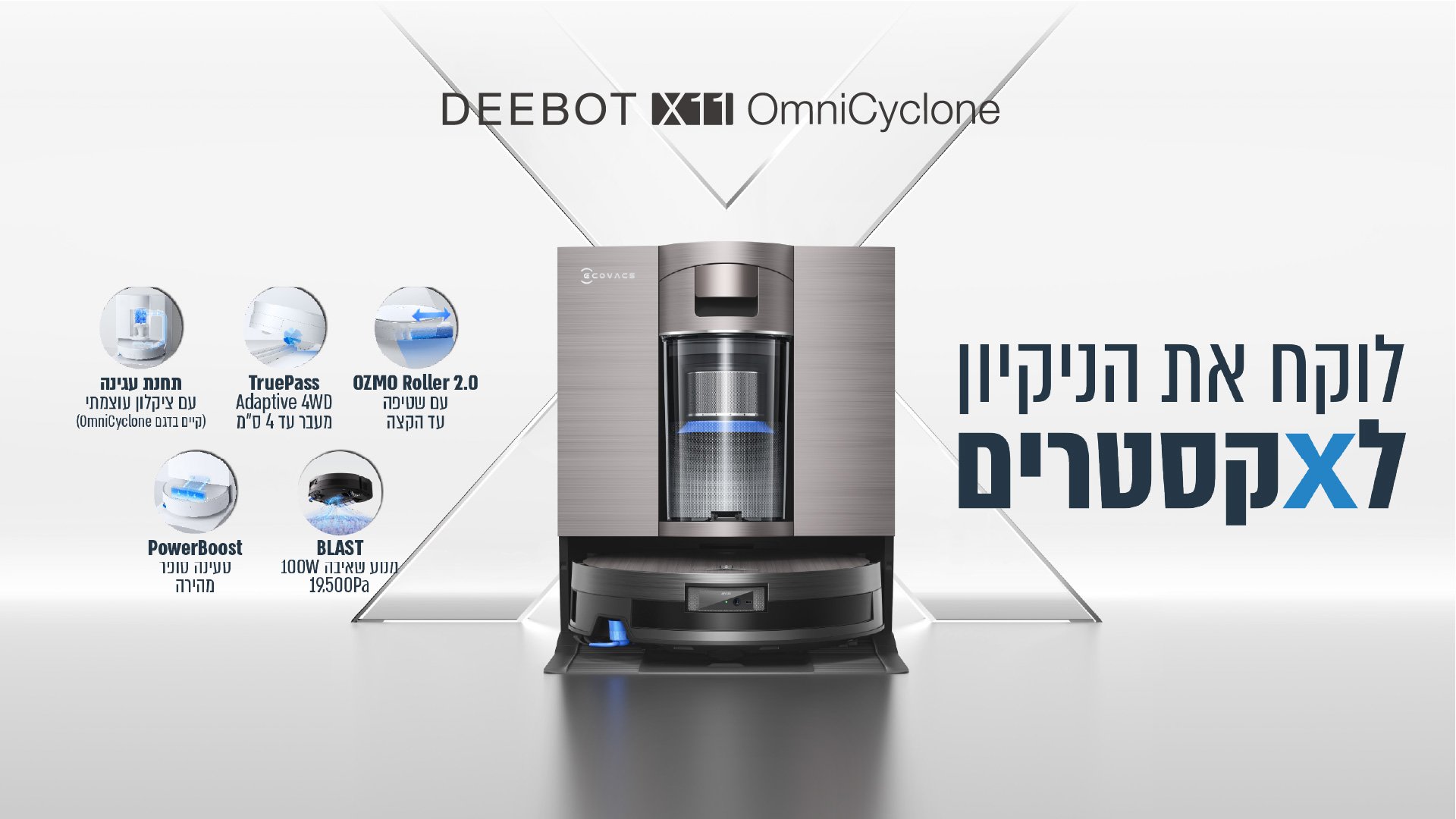 DEEBOT X11 OmniCyclone לוקח את הניקיון לאקסטרים תחנת עגינה עם ציקלון עוצמתי קיים בדגם OmniCyclone TruePass Adaptive 4WD מעבר עד 4 ס"מ OZMO Roller 2.0 עם שטיפה עד הקצה PowerBoost טעינה סופר מהירה BLAST מנוע שאיבה 100W 19.500Pa