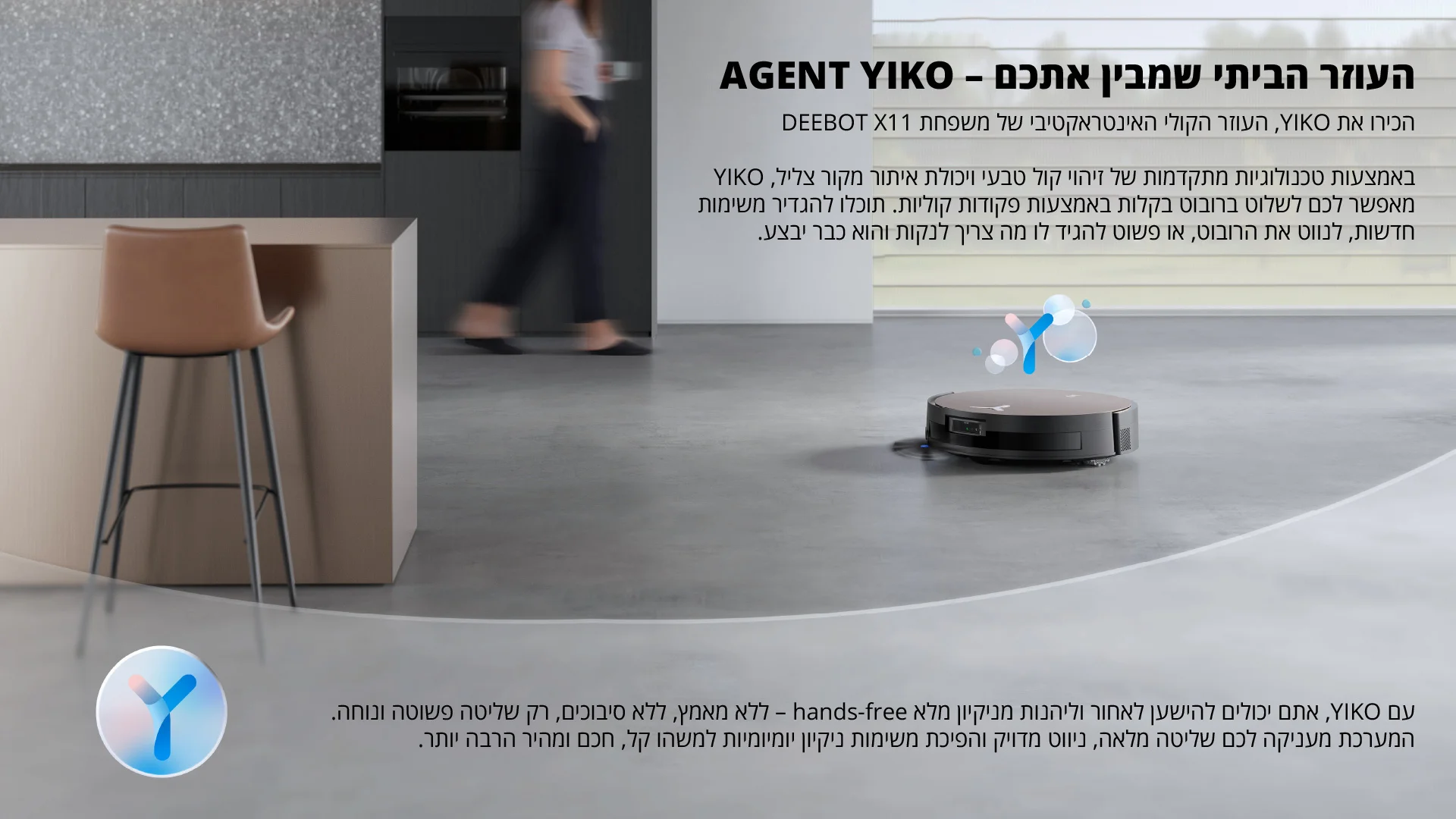 AGENT YIKO - העוזר הביתי שמבין אתכם הכירו את YIKO, העוזר הקולי האינטראקטיבי של משפחת DEEBOT X11 באמצעות טכנולוגיות מתקדמות של זיהוי קול טבעי ויכולת איתור מקור צליל, YIKO מאפשר לכם לשלוט ברובוט בקלות באמצעות פקודות קוליות. תוכלו להגדיר משימות חדשות, לנווט את הרובוט, או פשוט להגיד לו מה צריך לנקות והוא כבר יבצע. עם YIKO, אתם יכולים להישען לאחור וליהנות מניקיון מלא hands-free - ללא מאמץ, ללא סיבוכים, רק שליטה פשוטה ונוחה. המערכת מעניקה לכם שליטה מלאה, ניווט מדויק והפיכת משימות ניקיון יומיומיות למשהו קל, חכם ומהיר הרבה יותר.