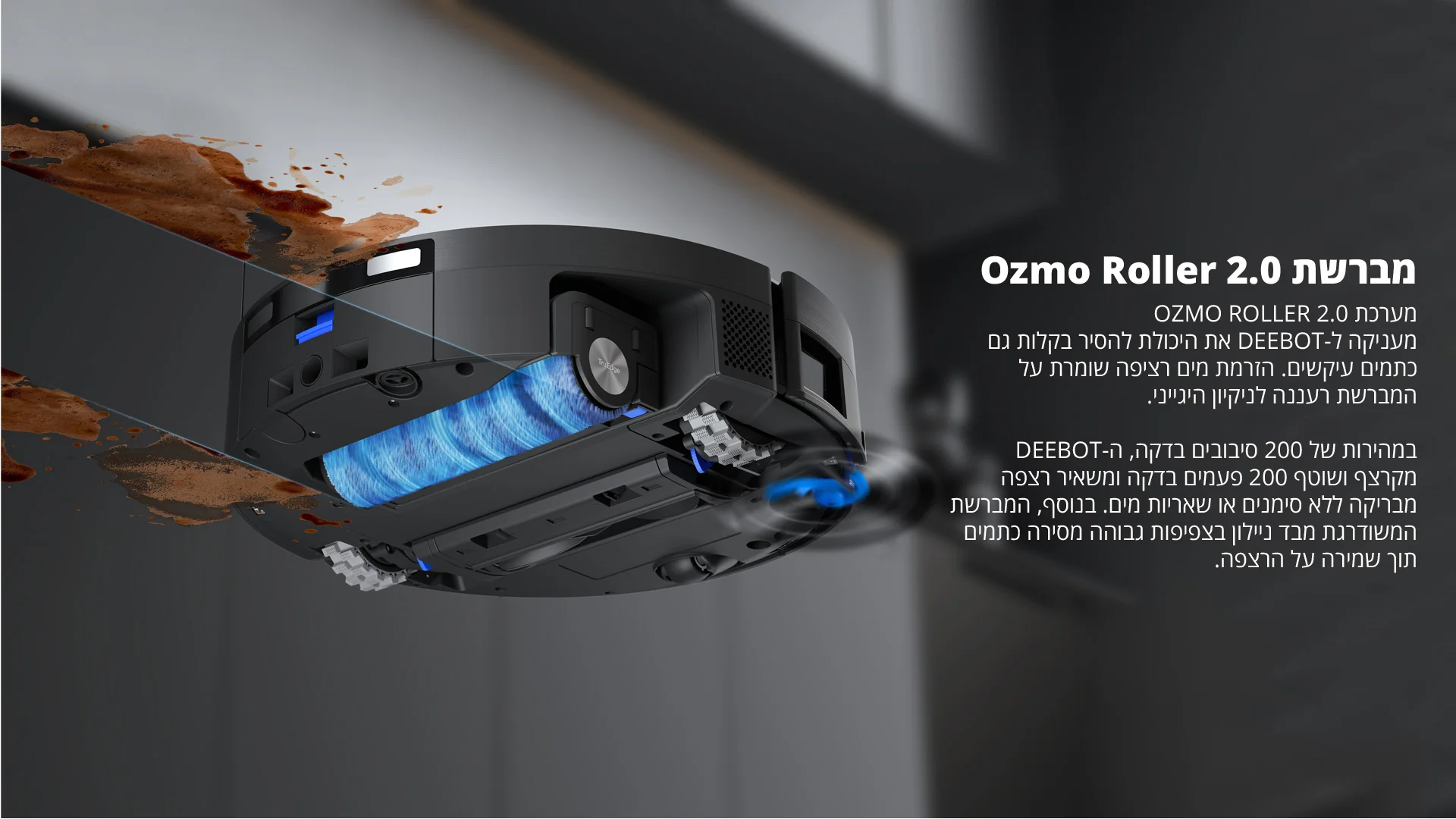 מברשת Ozmo Roller 2.0 מערכת OZMO ROLLER 2.0 מעניקה ל-DEEBOT את היכולת להסיר בקלות גם כתמים עיקשים. הזרמת מים רציפה שומרת על המברשת רעננה לניקיון היגייני. במהירות של 200 סיבובים בדקה ה-DEEBOT מקרצף ושוטף 200 פעמים בדקה ומשאיר רצפה מבריקה ללא סימנים או שאריות מים. בנוסף, המברשת המשודרגת מבד ניילון בצפיפות גבוהה מסירה כתמים תוך שמירה על הרצפה.