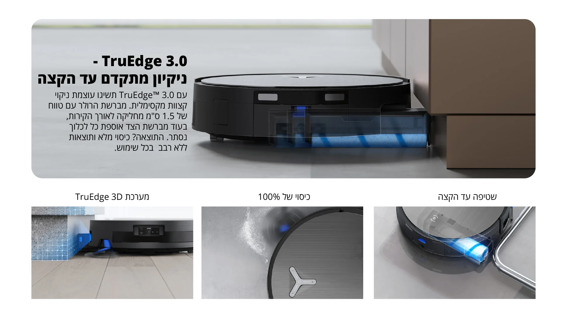 - TruEdge 3.0 ניקיון מתקדם עד הקצה עם 3.0 ™TruEdge תשיגו עוצמת ניקוי קצוות מקסימלית. מברשת הרולר עם טווח של 1.5 ס"מ מחליקה לאורך הקירות, בעוד מברשת הצד אוספת כל לכלוך נסתר. התוצאה? כיסוי מלא ותוצאות ללא רבב בכל שימוש.