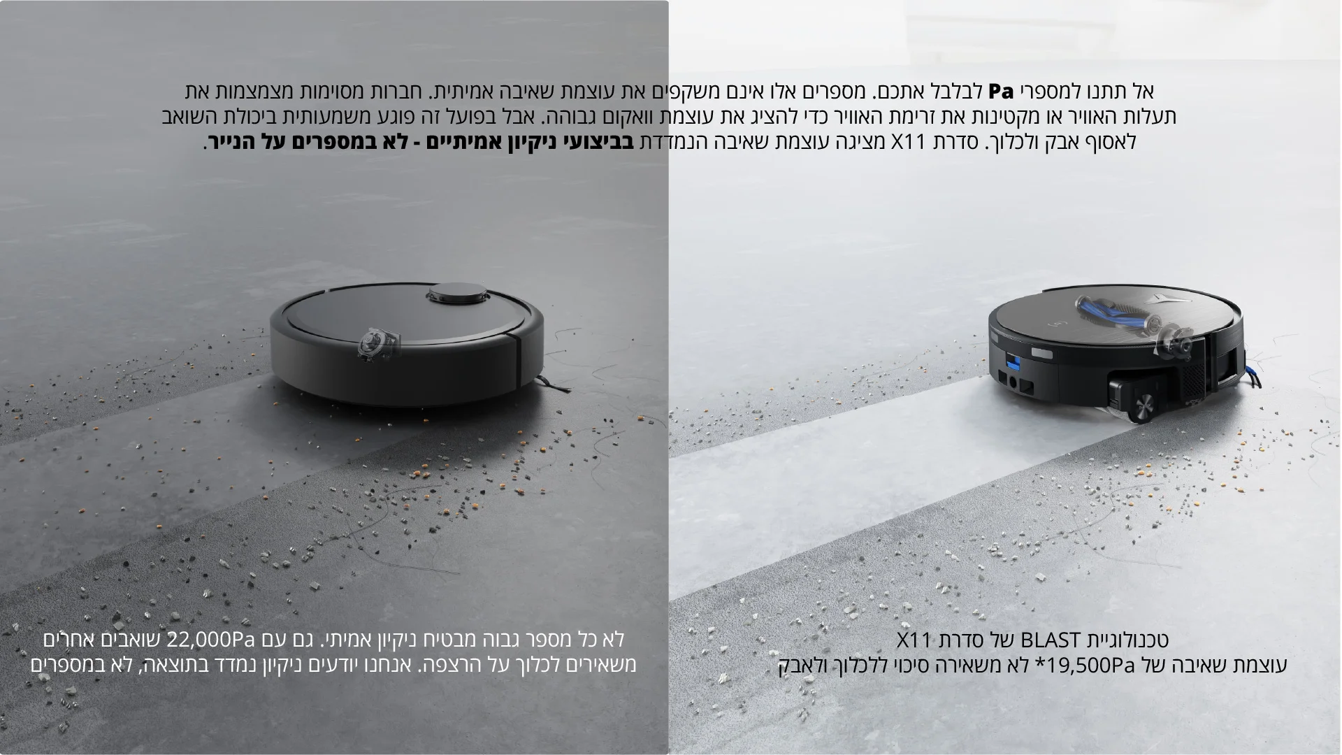 אל תתנו למספרי Pa לבלבל אתכם. מספרים אלו אינם משקפים את עוצמת שאיבה אמיתית. חברות מסוימות מצמצמות את תעלות האוויר או מקטינות את זרימת האוויר כדי להציג את עוצמת וואקום גבוהה. אבל בפועל זה פוגע משמעותית ביכולת השואב לאסוף אבק ולכלוך. סדרת X11 מציגה עוצמת שאיבה הנמדדת בביצועי ניקיון אמיתיים - לא במספרים על הנייר.