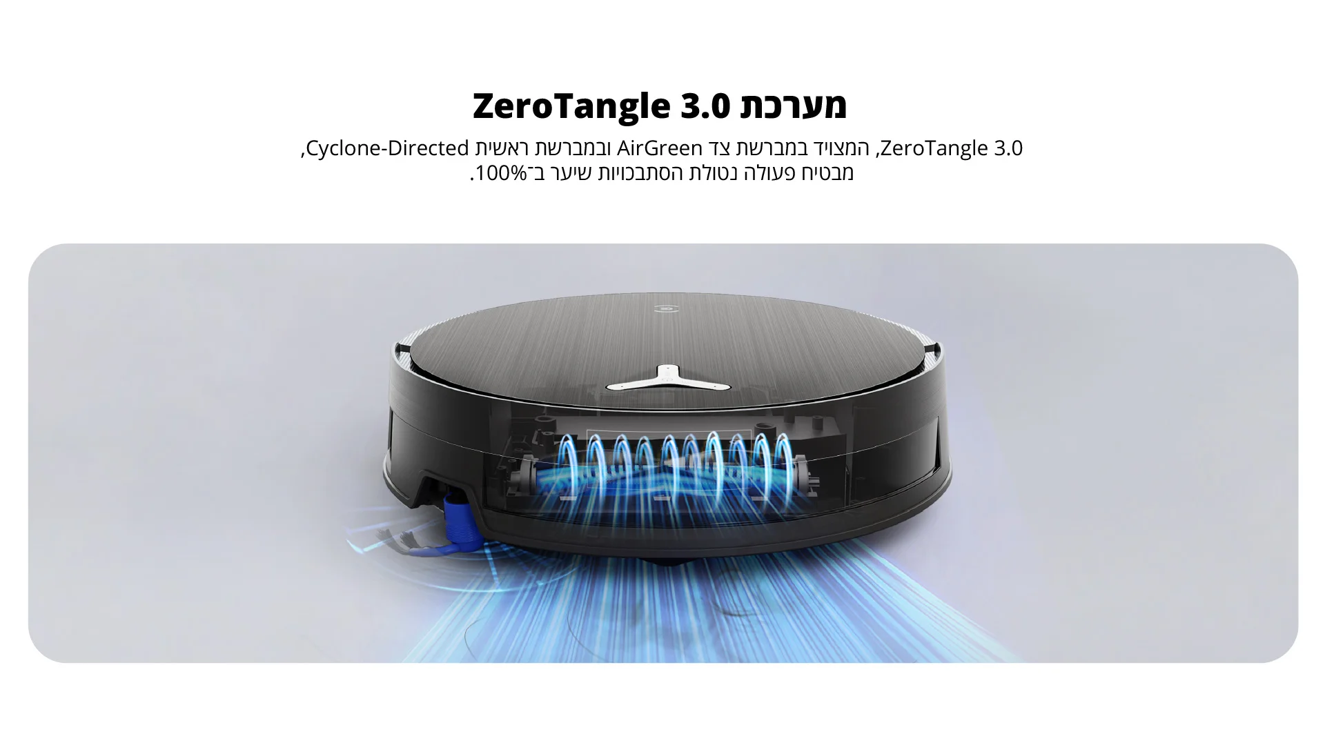 מערכת ZeroTangle 3.0 ZeroTangle 3.0, המצויד במברשת צד AirGreen ובמברשת ראשית Cyclone-Directed, מבטיח פעולה נטולת הסתבכויות שיער ב־100%.