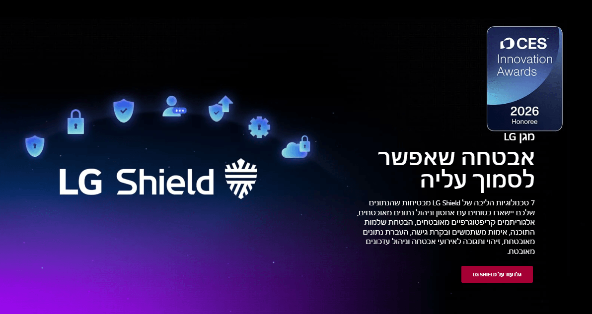 אבטחה שאפשר לסמוך עליה 7 טכנולוגיות הליבה של LG Shield מבטיחות שהנתונים שלכם יישארו בטוחים עם אחסון וניהול נתונים מאובטחים, אלגוריתמים קריפטוגרפיים מאובטחים, הבטחת שלמות התוכנה, אימות משתמשים ובקרת גישה, העברת נתונים מאובטחת, זיהוי ותגובה לאירועי אבטחה וניהול עדכונים מאובטח.