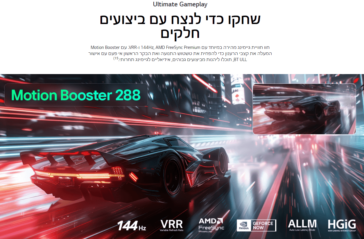 שחקו כדי לנצח עם ביצועים חלקים Motion Booster עם .VRR-1 144Hz, AMD FreeSync Premium חוו חוויית גיימינג מהירה במיוחד עם המעלה את קצבי הרענון כדי להפחית את טשטוש התנועה ואת הבקר הראשון אי פעם עם אישור BT ULL, תוכלו ליהנות מביצועים גבוהים, אידיאליים לגיימינג תחרותי.15)