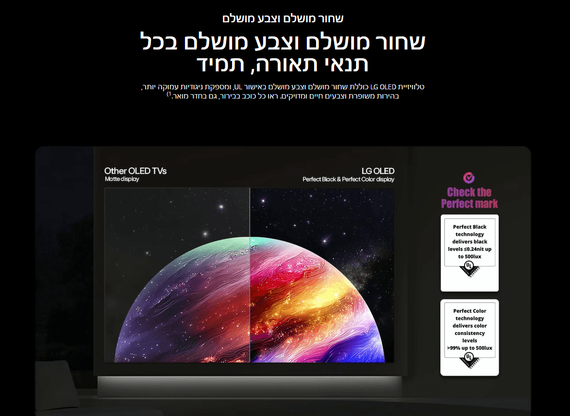 שחור מושלם וצבע מושלם שחור מושלם וצבע מושלם בכל תנאי תאורה, תמיד טלוויזיית LG OLED כוללת שחור מושלם וצבע מושלם באישור UL, ומספקת ניגודיות עמוקה יותר, בהירות משופרת וצבעים חיים ומדויקים. ראו כל כוכב בבירור, גם בחדר מואר.1)