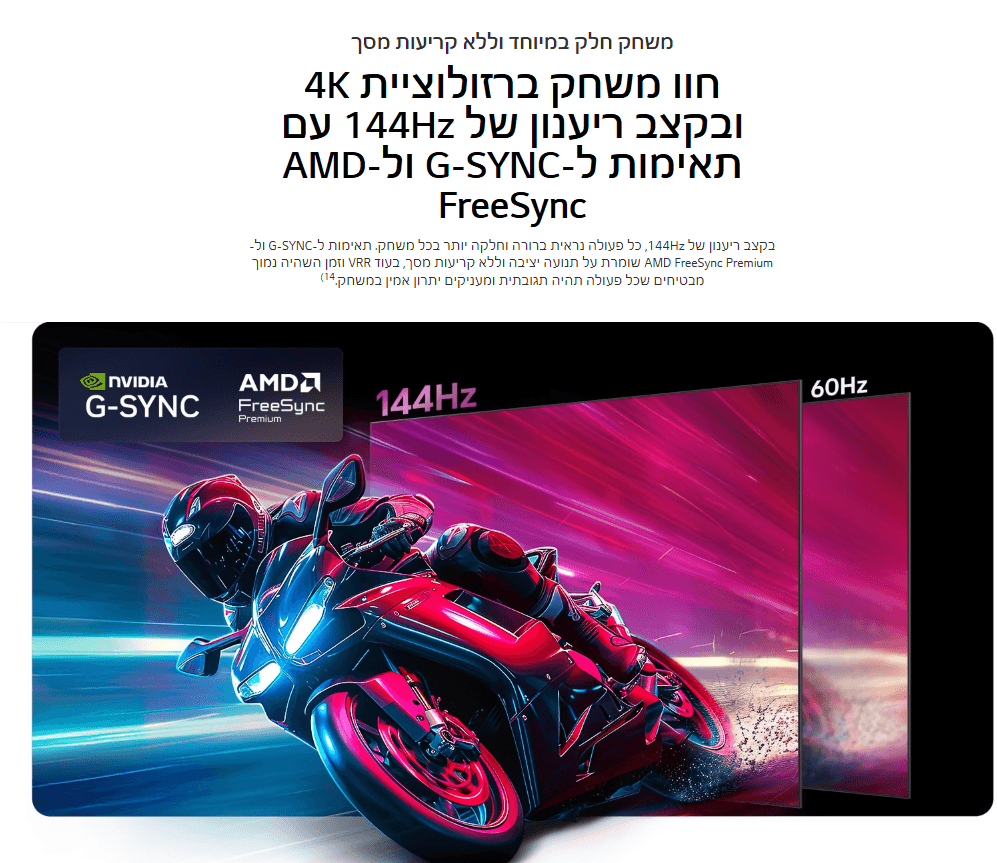 משחק חלק במיוחד וללא קריעות מסך חוו משחק ברזולוציית 4K ובקצב ריענון של 144Hz עם תאימות ל-G-SYNC ול-AMD FreeSync