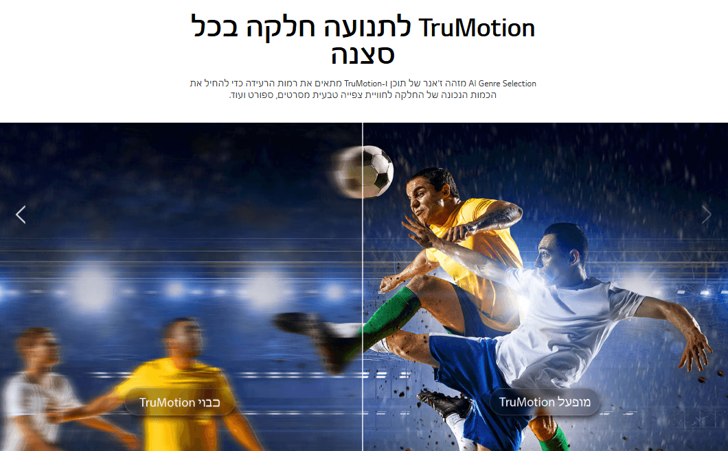 TruMotion לתנועה חלקה בכל סצנה Al Genre Selection מזהה ז'אנר של תוכן ו-TruMotion מתאים את רמות הרעידה כדי להחיל את הכמות הנכונה של החלקה לחוויית צפייה טבעית מסרטים, ספורט ועוד.