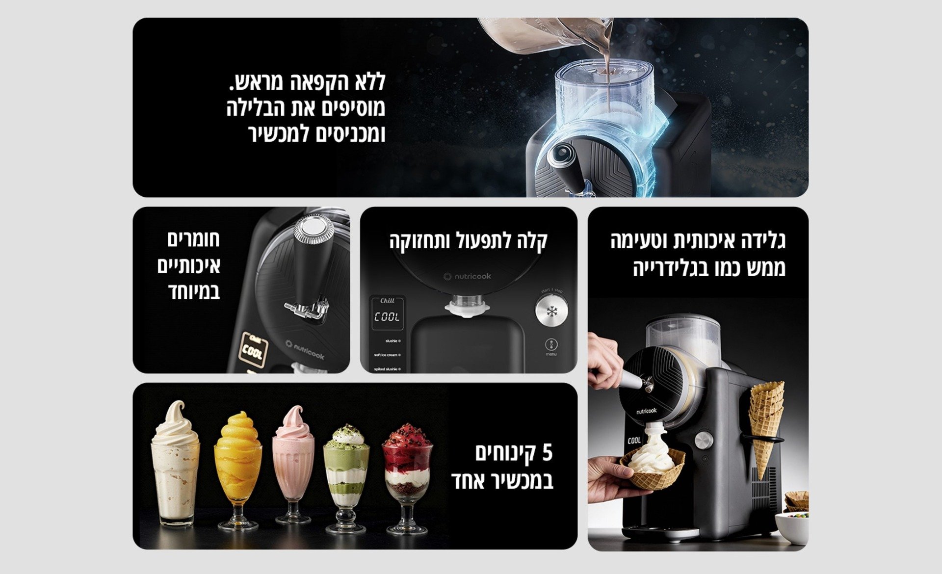 ללא הקפאה מראש. מוסיפים את הבלילה ומכניסים למכשיר גלידה איכותית וטעימה ממש כמו בגלידרייה קלה לתפעול ותחזוקה חומרים איכותיים במיוחד 5 קינוחים במכשיר אחד